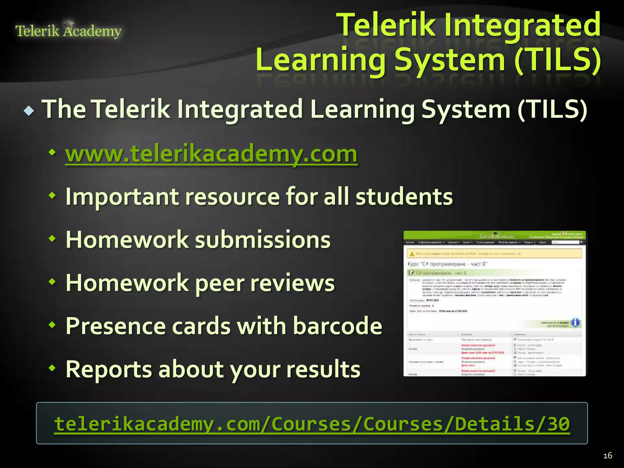 Telerik Integrated
                    Learning System (TILS)
 The Telerik Integrated Learning System (TILS)

   www.telerikacademy.com
   Important resource for all students
   Homework submissions
   Homework peer reviews
   Presence cards with barcode
   Reports about your results

  telerikacademy.com/Courses/Courses/Details/30
                                                  16
 