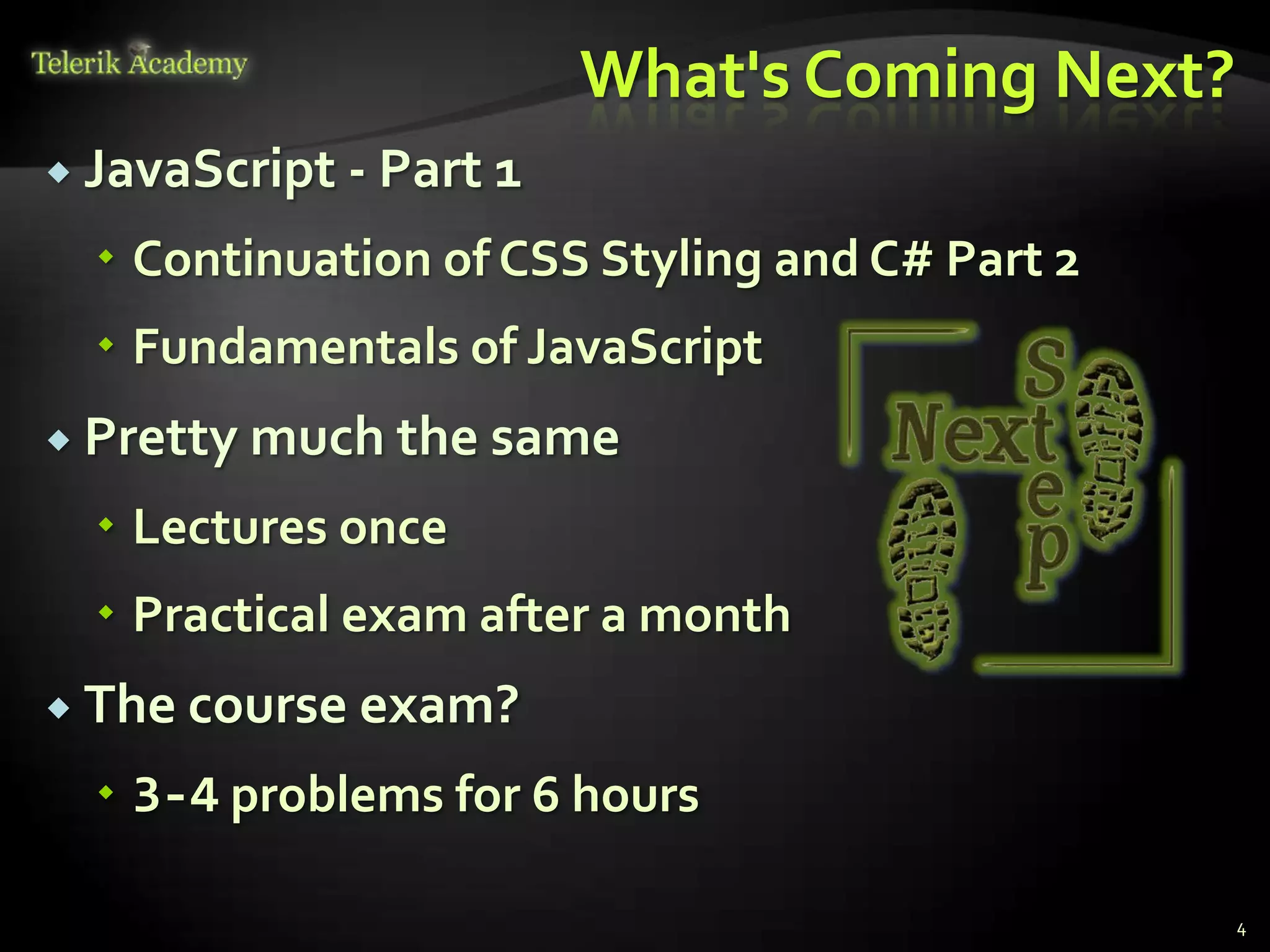 What's Coming Next?
 JavaScript   - Part 1
   Continuation of CSS Styling and C# Part 2
   Fundamentals of JavaScript
 Pretty much the same

   Lectures once
   Practical exam after a month
 The course exam?

   3-4 problems for 6 hours

                                                4
 
