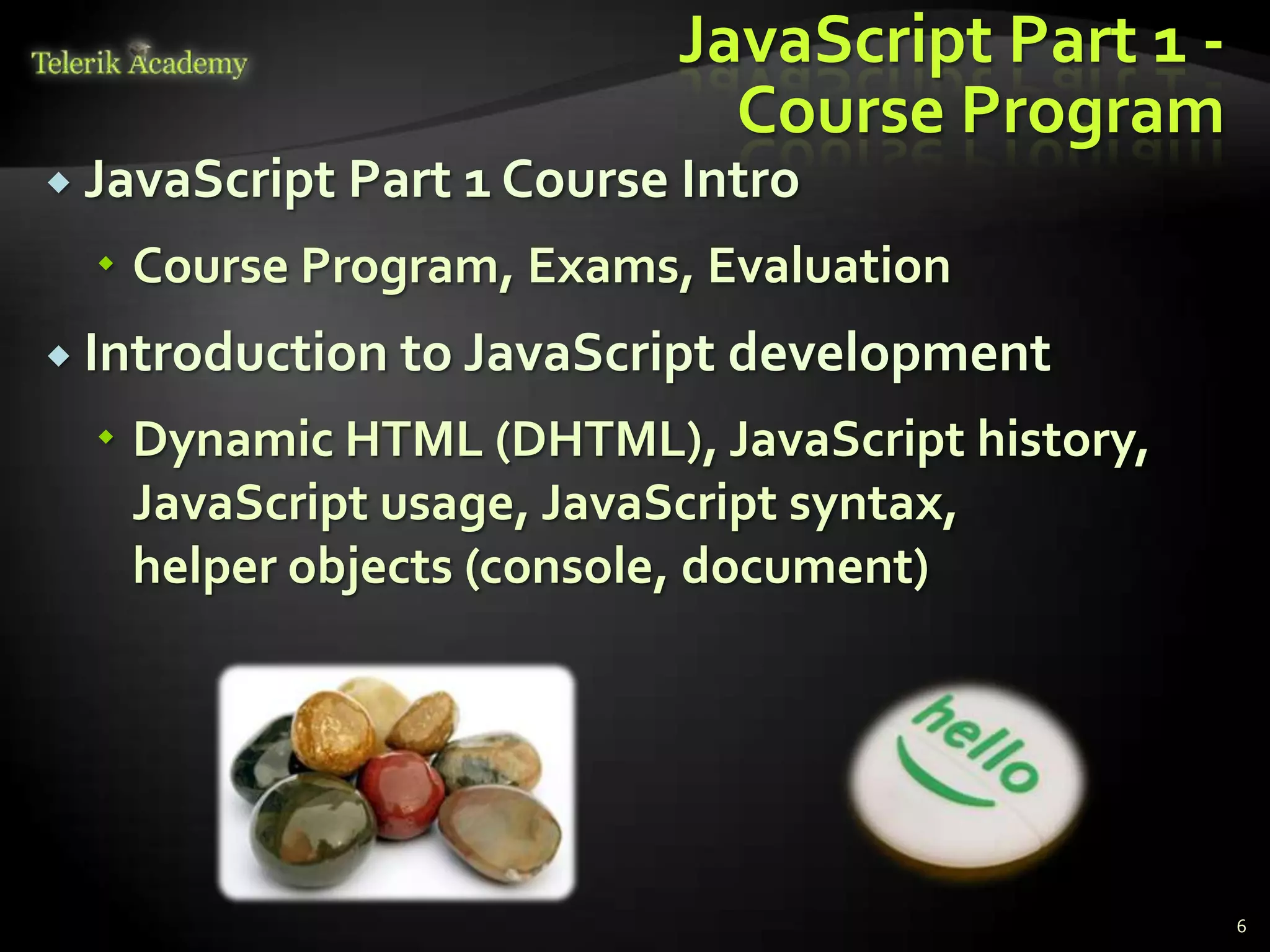 JavaScript Part 1 -
                              Course Program
 JavaScript   Part 1 Course Intro
   Course Program, Exams, Evaluation
 Introduction to JavaScript   development
   Dynamic HTML (DHTML), JavaScript history,
    JavaScript usage, JavaScript syntax,
    helper objects (console, document)




                                                  6
 