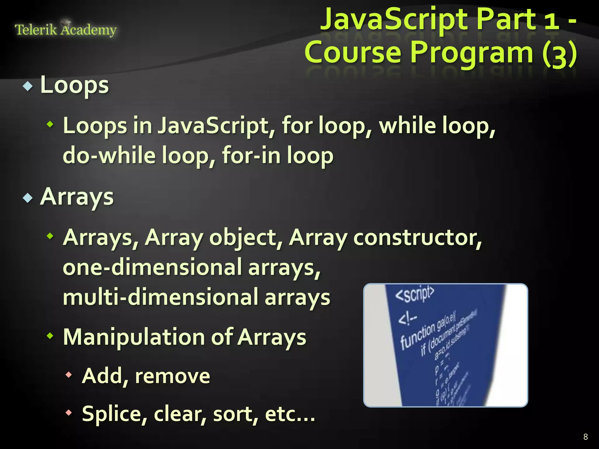 JavaScript Part 1 -
                            Course Program (3)
 Loops

   Loops in JavaScript, for loop, while loop,
    do-while loop, for-in loop
 Arrays

   Arrays, Array object, Array constructor,
    one-dimensional arrays,
    multi-dimensional arrays
   Manipulation of Arrays
    Add, remove
    Splice, clear, sort, etc…
                                                   8
 