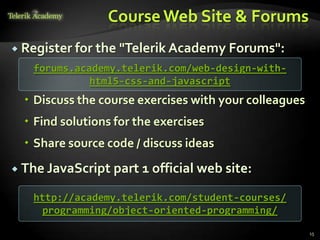 Course Web Site & Forums
 Register for the "Telerik Academy Forums":
   forums.academy.telerik.com/web-design-with-
             html5-css-and-javascript
   Discuss the course exercises with your colleagues
   Find solutions for the exercises
   Share source code / discuss ideas
 The JavaScript   part 1 official web site:
   http://academy.telerik.com/student-courses/
    programming/object-oriented-programming/

                                                        15
 