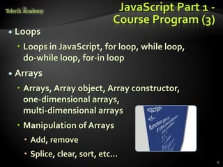 JavaScript Part 1 -
                            Course Program (3)
 Loops

   Loops in JavaScript, for loop, while loop,
    do-while loop, for-in loop
 Arrays

   Arrays, Array object, Array constructor,
    one-dimensional arrays,
    multi-dimensional arrays
   Manipulation of Arrays
    Add, remove
    Splice, clear, sort, etc…
                                                   8
 