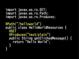 import javax.ws.rs.GET;
import javax.ws.rs.Path;
import javax.ws.rs.Produces;

@Path("/helloworld")
public class HelloWorldResources {
  @GET
  @Produces("text/plain")
  public String getClichedMessage() {
    return "Hello World";
  }
}
 