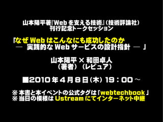 山本陽平著『Web を支える技術』（技術評論社）
       刊行記念トークセッション

「なぜ Web はこんなにも成功したのか　　　　
 ─ 実践的な Web サービスの設計指針 ─ 」

        山本陽平 × 和田卓人
        　（著者） （レビュア）

  ■2010 年 4 月 8 日（木） 19 ： 00 〜
※ 本書と本イベントの公式タグは「webtechbook 」
※ 当日の模様は Ustream にてインターネット中継
 