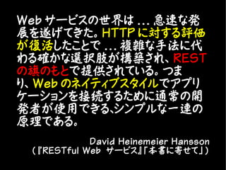 Web サービスの世界は ... 急速な発
展を遂げてきた。HTTP に対する評価
が復活したことで ... 複雑な手法に代
わる確かな選択肢が構築され、REST
の旗のもとで提供されている。つま
り、Web のネイティブスタイルでアプリ
ケーションを接続するために通常の開
発者が使用できる、  シンプルな一連の
原理である。
             David Heinemeier Hansson
 ( 『RESTful Web サービス』「本書に寄せて」)
 
