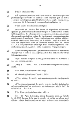 – 100 –
2° Le 2° est ainsi modifié :
a) À la première phrase, les mots : « en raison de l’absence de spécialité
pharmaceutique disponible ou adaptée » sont remplacés par les mots :
« lorsqu’il n’existe pas de spécialité pharmaceutique adaptée ou disponible,
y compris du fait de l’absence de commercialisation effective, » ;
b) Sont ajoutés trois alinéas ainsi rédigés :
« Un décret en Conseil d’État définit les préparations hospitalières
spéciales qui, en raison des difficultés techniques de leur fabrication ou de la
faible disponibilité des substances actives nécessaires, sont réalisées dans des
pharmacies à usage intérieur ou dans des établissements pharmaceutiques des
établissements de santé ou de l’Agence nationale de santé publique habilités,
dans des conditions qu’il détermine, par le ministre chargé de la santé ou
sous leur responsabilité dans les conditions prévues au 4° de l’article
L. 5126-6. Ces préparations font l’objet d’une autorisation précisant leurs
modalités de réalisation, délivrée à titre exceptionnel et temporaire par :
« a) Le directeur général de l’Agence nationale de sécurité du médicament
et des produits de santé, en cas de rupture de stock d’un médicament d’intérêt
thérapeutique majeur ;
« b) Le ministre chargé de la santé, pour faire face à une menace ou à
une crise sanitaire grave ; ».
(AN1) II. – L’article L. 5121-21 du code de la santé publique est ainsi
modifié :
1° Au début, il est ajouté un I ainsi rédigé :
« I. – Pour l’application de l’article L. 5121-1 :
« 1° Les hôpitaux des armées sont regardés comme des établissements
de santé ;
« 2° La pharmacie centrale des armées peut être habilitée à réaliser les
préparations hospitalières mentionnées aux trois derniers alinéas du 2° du
même article L. 5121-1. » ;
2° Au début, est ajoutée la mention : « II. – ».
(S1) III. – Après la troisième phrase du premier alinéa de l’article
L. 162-22-13 du code de la sécurité sociale, est insérée une phrase ainsi
rédigée : « Cette dotation participe, en outre, au financement des activités














 