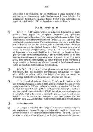 – 101 –
concourant à la réalisation, par les pharmacies à usage intérieur et les
établissements pharmaceutiques des établissements de santé habilités, des
préparations hospitalières spéciales faisant l’objet d’une autorisation en
application de l’article L. 5121-1 du code de la santé publique. »
(AN NL) Article 62 36
(AN1) I. – À titre expérimental, il est instauré un dispositif dit « d’accès
direct », dans lequel les entreprises exploitant des spécialités
pharmaceutiques ne faisant pas l’objet, dans une indication particulière, d’une
autorisation d’accès précoce mentionnée à l’article L. 5121-12 du code de la
santé publique mais disposant d’une autorisation de mise sur le marché dans
cette indication, sans être déjà inscrites, dans d’autres indications, sur la liste
mentionnée au premier alinéa de l’article L. 162-17 du code de la sécurité
sociale ou prises en charge au titre de l’article L. 162-16-5-2 du même code
et dispensées en pharmacie d’officine à ce titre, peuvent bénéficier d’une
prise en charge par l’assurance maladie, d’une durée maximale d’un an, dans
certains établissements de santé mentionnés à l’article L. 162-22-6 dudit
code, dans certains établissements de santé disposant d’une pharmacie à
usage intérieur ou dans certains hôpitaux des armées, dans les conditions et
selon les modalités mentionnées au présent article.
(AN NL) II. – Les spécialités pharmaceutiques mentionnées au I
bénéficiant, dans des indications thérapeutiques particulières, de l’accès
direct défini au présent article font l’objet d’une prise en charge par
l’assurance maladie lorsque les conditions suivantes sont réunies :
1° La demande de prise en charge est déposée par l’exploitant auprès
des ministres chargés de la santé et de la sécurité sociale au plus tard un mois
après la publication de l’avis rendu par la commission mentionnée à l’article
L. 5123-3 du code de la santé publique sur la demande d’inscription sur l’une
des listes mentionnées à l’article L. 162-17 du code de la sécurité sociale et
à l’article L. 5123-2 du code de la santé publique dans la ou les indications
considérées, et au plus tard deux ans après la date, fixée par décret au plus
tard le 1er
juillet 2022, du début de l’expérimentation prévue au présent article ;
1° bis (Supprimé)
2° Lorsque la spécialité a fait l’objet d’un classement dans la catégorie
des médicaments réservés à l’usage hospitalier, elle remplit les critères pour
être inscrite sur la liste des médicaments mentionnée à l’article L. 162-22-7
du code de la sécurité sociale dans la ou les indications considérées et une





 