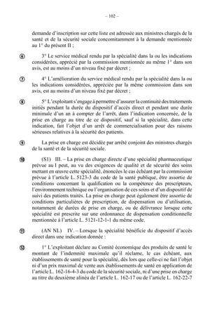 – 102 –
demande d’inscription sur cette liste est adressée aux ministres chargés de la
santé et de la sécurité sociale concomitamment à la demande mentionnée
au 1° du présent II ;
3° Le service médical rendu par la spécialité dans la ou les indications
considérées, apprécié par la commission mentionnée au même 1° dans son
avis, est au moins d’un niveau fixé par décret ;
4° L’amélioration du service médical rendu par la spécialité dans la ou
les indications considérées, appréciée par la même commission dans son
avis, est au moins d’un niveau fixé par décret ;
5° L’exploitant s’engage à permettre d’assurer la continuité des traitements
initiés pendant la durée du dispositif d’accès direct et pendant une durée
minimale d’un an à compter de l’arrêt, dans l’indication concernée, de la
prise en charge au titre de ce dispositif, sauf si la spécialité, dans cette
indication, fait l’objet d’un arrêt de commercialisation pour des raisons
sérieuses relatives à la sécurité des patients.
La prise en charge est décidée par arrêté conjoint des ministres chargés
de la santé et de la sécurité sociale.
(S1) III. – La prise en charge directe d’une spécialité pharmaceutique
prévue au I peut, au vu des exigences de qualité et de sécurité des soins
mettant en œuvre cette spécialité, énoncées le cas échéant par la commission
prévue à l’article L. 5123-3 du code de la santé publique, être assortie de
conditions concernant la qualification ou la compétence des prescripteurs,
l’environnement technique ou l’organisation de ces soins et d’un dispositif de
suivi des patients traités. La prise en charge peut également être assortie de
conditions particulières de prescription, de dispensation ou d’utilisation,
notamment de durées de prise en charge, ou de délivrance lorsque cette
spécialité est prescrite sur une ordonnance de dispensation conditionnelle
mentionnée à l’article L. 5121-12-1-1 du même code.
(AN NL) IV. – Lorsque la spécialité bénéficie du dispositif d’accès
direct dans une indication donnée :
1° L’exploitant déclare au Comité économique des produits de santé le
montant de l’indemnité maximale qu’il réclame, le cas échéant, aux
établissements de santé pour la spécialité, dès lors que celle-ci ne fait l’objet
ni d’un prix maximal de vente aux établissements de santé en application de
l’article L. 162-16-4-3 du code de la sécurité sociale, ni d’une prise en charge
au titre du deuxième alinéa de l’article L. 162-17 ou de l’article L. 162-22-7







 