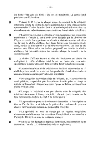 – 103 –
du même code dans au moins l’une de ses indications. Le comité rend
publiques ces déclarations ;
2° Avant le 15 février de chaque année, l’exploitant de la spécialité
informe le comité du chiffre d’affaires correspondant à cette spécialité ainsi
que du nombre d’unités fournies, dans le cadre du dispositif d’accès direct et
dans chacune des indications concernées, au titre de l’année civile précédente ;
3° L’entreprise exploitantlaspécialité reverse chaque année auxorganismes
mentionnés à l’article L. 213-1 dudit code désignés par le directeur de
l’Agence centrale des organismes de sécurité sociale des remises calculées
sur la base du chiffre d’affaires hors taxes facturé aux établissements de
santé, au titre de l’indication et de la période considérées. Les taux de ces
remises sont définis selon un barème progressif par tranche de chiffre
d’affaires, fixé par arrêté conjoint des ministres chargés de la santé et de la
sécurité sociale.
Le chiffre d’affaires facturé au titre de l’indication est obtenu en
multipliant le chiffre d’affaires total facturé par l’entreprise pour cette
spécialité par la part d’utilisation de la spécialité dans l’indication considérée ;
4° Aucune inscription de la spécialité sur les listes mentionnées au 1°
du II du présent article ne peut avoir lieu pendant la période d’accès direct
dans une indication autre que l’indication considérée ;
5° Par dérogation au premier alinéa de l’article L. 5123-2 du code de la
santé publique, la spécialité peut être achetée, fournie, prise en charge et
utilisée par les collectivités publiques sans figurer sur la liste mentionnée au
même premier alinéa ;
6° Lorsque la spécialité n’est pas classée dans la catégorie des
médicaments réservés à l’usage hospitalier, elle est réputée inscrite sur la
liste mentionnée à l’article L. 5126-6 du même code ;
7° Le prescripteur porte sur l’ordonnance la mention : « Prescription au
titre de l’accès direct » et informe le patient des conditions de prise en
charge, par l’assurance maladie, de la spécialité prescrite ;
8° La spécialité est prise en charge par les régimes obligatoires
d’assurance maladie en sus des prestations d’hospitalisation mentionnées à
l’article L. 162-22-6 du code de la sécurité sociale ;
9° En cas de non-respect des règles de tarification, de distribution ou de
facturation, l’article L. 133-4 du même code est applicable ;









 
