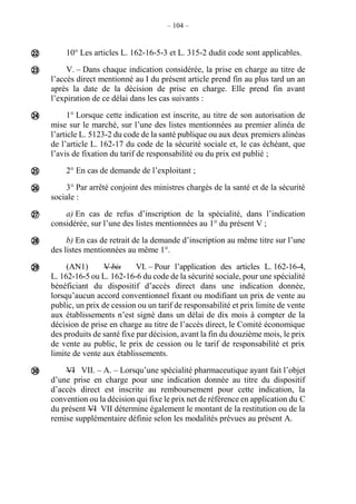 – 104 –
10° Les articles L. 162-16-5-3 et L. 315-2 dudit code sont applicables.
V. – Dans chaque indication considérée, la prise en charge au titre de
l’accès direct mentionné au I du présent article prend fin au plus tard un an
après la date de la décision de prise en charge. Elle prend fin avant
l’expiration de ce délai dans les cas suivants :
1° Lorsque cette indication est inscrite, au titre de son autorisation de
mise sur le marché, sur l’une des listes mentionnées au premier alinéa de
l’article L. 5123-2 du code de la santé publique ou aux deux premiers alinéas
de l’article L. 162-17 du code de la sécurité sociale et, le cas échéant, que
l’avis de fixation du tarif de responsabilité ou du prix est publié ;
2° En cas de demande de l’exploitant ;
3° Par arrêté conjoint des ministres chargés de la santé et de la sécurité
sociale :
a) En cas de refus d’inscription de la spécialité, dans l’indication
considérée, sur l’une des listes mentionnées au 1° du présent V ;
b) En cas de retrait de la demande d’inscription au même titre sur l’une
des listes mentionnées au même 1°.
(AN1) V bis VI. – Pour l’application des articles L. 162-16-4,
L. 162-16-5 ou L. 162-16-6 du code de la sécurité sociale, pour une spécialité
bénéficiant du dispositif d’accès direct dans une indication donnée,
lorsqu’aucun accord conventionnel fixant ou modifiant un prix de vente au
public, un prix de cession ou un tarif de responsabilité et prix limite de vente
aux établissements n’est signé dans un délai de dix mois à compter de la
décision de prise en charge au titre de l’accès direct, le Comité économique
des produits de santé fixe par décision, avant la fin du douzième mois, le prix
de vente au public, le prix de cession ou le tarif de responsabilité et prix
limite de vente aux établissements.
VI VII. – A. – Lorsqu’une spécialité pharmaceutique ayant fait l’objet
d’une prise en charge pour une indication donnée au titre du dispositif
d’accès direct est inscrite au remboursement pour cette indication, la
convention ou la décision qui fixe le prix net de référence en application du C
du présent VI VII détermine également le montant de la restitution ou de la
remise supplémentaire définie selon les modalités prévues au présent A.










 