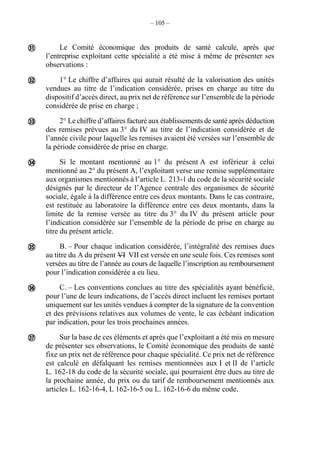 – 105 –
Le Comité économique des produits de santé calcule, après que
l’entreprise exploitant cette spécialité a été mise à même de présenter ses
observations :
1° Le chiffre d’affaires qui aurait résulté de la valorisation des unités
vendues au titre de l’indication considérée, prises en charge au titre du
dispositif d’accès direct, au prix net de référence sur l’ensemble de la période
considérée de prise en charge ;
2° Le chiffre d’affaires facturé aux établissements de santé après déduction
des remises prévues au 3° du IV au titre de l’indication considérée et de
l’année civile pour laquelle les remises avaient été versées sur l’ensemble de
la période considérée de prise en charge.
Si le montant mentionné au 1° du présent A est inférieur à celui
mentionné au 2° du présent A, l’exploitant verse une remise supplémentaire
aux organismes mentionnés à l’article L. 213-1 du code de la sécurité sociale
désignés par le directeur de l’Agence centrale des organismes de sécurité
sociale, égale à la différence entre ces deux montants. Dans le cas contraire,
est restituée au laboratoire la différence entre ces deux montants, dans la
limite de la remise versée au titre du 3° du IV du présent article pour
l’indication considérée sur l’ensemble de la période de prise en charge au
titre du présent article.
B. – Pour chaque indication considérée, l’intégralité des remises dues
au titre du A du présent VI VII est versée en une seule fois. Ces remises sont
versées au titre de l’année au cours de laquelle l’inscription au remboursement
pour l’indication considérée a eu lieu.
C. – Les conventions conclues au titre des spécialités ayant bénéficié,
pour l’une de leurs indications, de l’accès direct incluent les remises portant
uniquement sur les unités vendues à compter de la signature de la convention
et des prévisions relatives aux volumes de vente, le cas échéant indication
par indication, pour les trois prochaines années.
Sur la base de ces éléments et après que l’exploitant a été mis en mesure
de présenter ses observations, le Comité économique des produits de santé
fixe un prix net de référence pour chaque spécialité. Ce prix net de référence
est calculé en défalquant les remises mentionnées aux I et II de l’article
L. 162-18 du code de la sécurité sociale, qui pourraient être dues au titre de
la prochaine année, du prix ou du tarif de remboursement mentionnés aux
articles L. 162-16-4, L 162-16-5 ou L. 162-16-6 du même code.







 