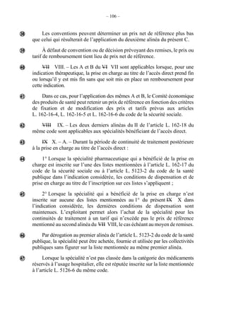 – 106 –
Les conventions peuvent déterminer un prix net de référence plus bas
que celui qui résulterait de l’application du deuxième alinéa du présent C.
À défaut de convention ou de décision prévoyant des remises, le prix ou
tarif de remboursement tient lieu de prix net de référence.
VII VIII. – Les A et B du VI VII sont applicables lorsque, pour une
indication thérapeutique, la prise en charge au titre de l’accès direct prend fin
ou lorsqu’il y est mis fin sans que soit mis en place un remboursement pour
cette indication.
Dans ce cas, pour l’application des mêmes A et B, le Comité économique
des produits de santé peut retenir un prix de référence en fonction des critères
de fixation et de modification des prix et tarifs prévus aux articles
L. 162-16-4, L. 162-16-5 et L. 162-16-6 du code de la sécurité sociale.
VIII IX. – Les deux derniers alinéas du II de l’article L. 162-18 du
même code sont applicables aux spécialités bénéficiant de l’accès direct.
IX X. – A. – Durant la période de continuité de traitement postérieure
à la prise en charge au titre de l’accès direct :
1° Lorsque la spécialité pharmaceutique qui a bénéficié de la prise en
charge est inscrite sur l’une des listes mentionnées à l’article L. 162-17 du
code de la sécurité sociale ou à l’article L. 5123-2 du code de la santé
publique dans l’indication considérée, les conditions de dispensation et de
prise en charge au titre de l’inscription sur ces listes s’appliquent ;
2° Lorsque la spécialité qui a bénéficié de la prise en charge n’est
inscrite sur aucune des listes mentionnées au 1° du présent IX X dans
l’indication considérée, les dernières conditions de dispensation sont
maintenues. L’exploitant permet alors l’achat de la spécialité pour les
continuités de traitement à un tarif qui n’excède pas le prix de référence
mentionné au second alinéa du VII VIII, le cas échéant au moyen de remises.
Par dérogation au premier alinéa de l’article L. 5123-2 du code de la santé
publique, la spécialité peut être achetée, fournie et utilisée par les collectivités
publiques sans figurer sur la liste mentionnée au même premier alinéa.
Lorsque la spécialité n’est pas classée dans la catégorie des médicaments
réservés à l’usage hospitalier, elle est réputée inscrite sur la liste mentionnée
à l’article L. 5126-6 du même code.










 