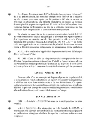 – 107 –
B. – En cas de manquement de l’exploitant à l’engagement prévu au 5°
du II du présent article, les ministres chargés de la santé et de la sécurité
sociale peuvent prononcer, après que l’exploitant a été mis en mesure de
présenter ses observations, une pénalité financière à sa charge. Le montant
de cette pénalité ne peut être supérieur à 30 % du chiffre d’affaires hors taxes
réalisé en France par l’entreprise au titre de la spécialité mentionnée au I au
cours des deux ans précédant la constatation du manquement.
La pénalité est recouvrée par les organismes mentionnés à l’article L. 213-1
du code de la sécurité sociale désignés par le directeur de l’Agence centrale
des organismes de sécurité sociale. Son produit est affecté à la Caisse
nationale de l’assurance maladie. Les articles L. 137-3 et L. 137-4 du même
code sont applicables au recouvrement de la pénalité. Le recours présenté
contre la décision prononçant cette pénalité est un recours de pleine juridiction.
X XI. – Les modalités d’application du présent article sont définies par
décret en Conseil d’État.
XI XII. – Dans un délai de vingt et un mois à compter de la date de
début de l’expérimentation mentionnée au 1° du II, le Gouvernement adresse
au Parlement un rapport portant sur l’évaluation du dispositif d’accès direct
prévu au présent article. Le contenu de cette évaluation est précisé par décret.
(AN NL) Article 63 36 bis
Dans un délai d’un an à compter de la promulgation de la présente loi,
le Gouvernement remet au Parlement un rapport présentant l’avancement de
la révision des actes hors nomenclature et de leur financement. Ce rapport
s’attache notamment à examiner les possibilités de création d’une enveloppe
dédiée à la prise en charge des actes de médecine génomique, conditionnée
à la réalisation d’un recueil prospectif de données d’usage.
(AN NL) Article 64 37
(S1) I. – L’article L. 5125-23-2 du code de la santé publique est ainsi
rétabli :
« Art. L. 5125-23-2. – Par dérogation au I de l’article L. 5125-23, le
pharmacien peut délivrer, par substitution au médicament biologique prescrit,
un médicament biologique similaire lorsque les conditions suivantes sont
remplies :






 
