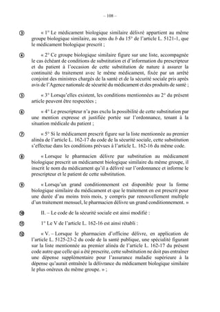 – 108 –
« 1° Le médicament biologique similaire délivré appartient au même
groupe biologique similaire, au sens du b du 15° de l’article L. 5121-1, que
le médicament biologique prescrit ;
« 2° Ce groupe biologique similaire figure sur une liste, accompagnée
le cas échéant de conditions de substitution et d’information du prescripteur
et du patient à l’occasion de cette substitution de nature à assurer la
continuité du traitement avec le même médicament, fixée par un arrêté
conjoint des ministres chargés de la santé et de la sécurité sociale pris après
avis de l’Agence nationale de sécurité du médicament et des produits de santé ;
« 3° Lorsqu’elles existent, les conditions mentionnées au 2° du présent
article peuvent être respectées ;
« 4° Le prescripteur n’a pas exclu la possibilité de cette substitution par
une mention expresse et justifiée portée sur l’ordonnance, tenant à la
situation médicale du patient ;
« 5° Si le médicament prescrit figure sur la liste mentionnée au premier
alinéa de l’article L. 162-17 du code de la sécurité sociale, cette substitution
s’effectue dans les conditions prévues à l’article L. 162-16 du même code.
« Lorsque le pharmacien délivre par substitution au médicament
biologique prescrit un médicament biologique similaire du même groupe, il
inscrit le nom du médicament qu’il a délivré sur l’ordonnance et informe le
prescripteur et le patient de cette substitution.
« Lorsqu’un grand conditionnement est disponible pour la forme
biologique similaire du médicament et que le traitement en est prescrit pour
une durée d’au moins trois mois, y compris par renouvellement multiple
d’un traitement mensuel, le pharmacien délivre un grand conditionnement. »
II. – Le code de la sécurité sociale est ainsi modifié :
1° Le V de l’article L. 162-16 est ainsi rétabli :
« V. – Lorsque le pharmacien d’officine délivre, en application de
l’article L. 5125-23-2 du code de la santé publique, une spécialité figurant
sur la liste mentionnée au premier alinéa de l’article L. 162-17 du présent
code autre que celle qui a été prescrite, cette substitution ne doit pas entraîner
une dépense supplémentaire pour l’assurance maladie supérieure à la
dépense qu’aurait entraînée la délivrance du médicament biologique similaire
le plus onéreux du même groupe. » ;










 