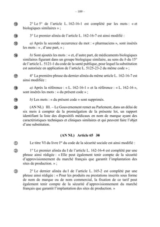 – 109 –
2° Le 5° de l’article L. 162-16-1 est complété par les mots : « et
biologiques similaires » ;
3° Le premier alinéa de l’article L. 162-16-7 est ainsi modifié :
a) Après la seconde occurrence du mot : « pharmaciens », sont insérés
les mots : « , d’une part, » ;
b) Sont ajoutés les mots : « et, d’autre part, de médicaments biologiques
similaires figurant dans un groupe biologique similaire, au sens du b du 15°
de l’article L. 5121-1 du code de la santé publique, pour lequel la substitution
est autorisée en application de l’article L. 5125-23-2 du même code » ;
4° La première phrase du dernier alinéa du même article L. 162-16-7 est
ainsi modifiée :
a) Après la référence : « L. 162-16-1 » et la référence : « L. 162-16 »,
sont insérés les mots : « du présent code » ;
b) Les mots : « du présent code » sont supprimés.
(AN NL) III. – Le Gouvernement remet au Parlement, dans un délai de
six mois à compter de la promulgation de la présente loi, un rapport
identifiant la liste des dispositifs médicaux en nom de marque ayant des
caractéristiques techniques et cliniques similaires et qui peuvent faire l’objet
d’une substitution.
(AN NL) Article 65 38
Le titre VI du livre Ier
du code de la sécurité sociale est ainsi modifié :
1° Le premier alinéa du I de l’article L. 162-16-4 est complété par une
phrase ainsi rédigée : « Elle peut également tenir compte de la sécurité
d’approvisionnement du marché français que garantit l’implantation des
sites de production. » ;
2° Le dernier alinéa du I de l’article L. 165-2 est complété par une
phrase ainsi rédigée : « Pour les produits ou prestations inscrits sous forme
de nom de marque ou de nom commercial, la fixation de ce tarif peut
également tenir compte de la sécurité d’approvisionnement du marché
français que garantit l’implantation des sites de production. »











 