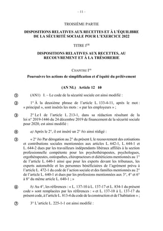 – 11 –
TROISIÈME PARTIE
DISPOSITIONS RELATIVES AUX RECETTES ET À L’ÉQUILIBRE
DE LA SÉCURITÉ SOCIALE POUR L’EXERCICE 2022
TITRE IER
DISPOSITIONS RELATIVES AUX RECETTES, AU
RECOUVREMENT ET À LA TRÉSORERIE
CHAPITRE IER
Poursuivre les actions de simplification et d’équité du prélèvement
(AN NL) Article 12 10
(AN1) I. – Le code de la sécurité sociale est ainsi modifié :
1° À la deuxième phrase de l’article L. 133-4-11, après le mot :
« principal », sont insérés les mots : « par les employeurs » ;
2° Le I de l’article L. 213-1, dans sa rédaction résultant de la
loi n° 2019-1446 du 24 décembre 2019 de financement de la sécurité sociale
pour 2020, est ainsi modifié :
a) Après le 2°, il est inséré un 2° bis ainsi rédigé :
« 2° bis Par dérogation au 2° du présent I, le recouvrement des cotisations
et contributions sociales mentionnées aux articles L. 642-1, L. 644-1 et
L. 644-2 dues par les travailleurs indépendants libéraux affiliés à la section
professionnelle compétente pour les psychothérapeutes, psychologues,
ergothérapeutes, ostéopathes, chiropracteurs et diététiciens mentionnés au 1°
de l’article L. 640-1 ainsi que pour les experts devant les tribunaux, les
experts automobile et les personnes bénéficiaires de l’agrément prévu à
l’article L. 472-1 du code de l’action sociale et des familles mentionnés au 2°
de l’article L. 640-1 et dues par les professions mentionnées aux 3°, 4° et 6°
à 8° du même article L. 640-1 ; »
b) Au 4°, les références : « L. 137-10 à L. 137-17 et L. 834-1 du présent
code » sont remplacées par les références : « et L. 137-10 à L. 137-17 du
présent code, à l’article L. 813-4 du code de la construction et de l’habitation » ;
3° L’article L. 225-1-1 est ainsi modifié :








 