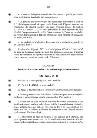 – 111 –
« Le montant de la pénalité est fixé en fonction de la gravité, de la durée
et de la réitération éventuelle des manquements.
« La pénalité est recouvrée par les organismes mentionnés à l’article
L. 213-1 du présent code désignés par le directeur de l’Agence centrale des
organismes de sécurité sociale. Les deux premiers alinéas de l’article
L. 137-3 et l’article L. 137-4 sont applicables au recouvrement de cette
pénalité. Son produit est affecté à la Caisse nationale de l’assurance maladie.
Le recours formé contre la décision prononçant cette pénalité est un recours
de pleine juridiction.
« Les modalités d’application du présent article sont définies par décret
en Conseil d’État. »
II. – Jusqu’au 31 janvier 2022, la pénalité prévue à l’article L. 162-16-3-2
du code de la sécurité sociale ne peut être prononcée qu’en cas d’absence
totale de connexion au répertoire national de vérification des médicaments
et son montant cumulé ne peut excéder 350 euros.
CHAPITRE IV
Renforcer l’accès aux soins et les actions de prévention en santé
(S1) Article 68 40
Le code de la santé publique est ainsi modifié :
1° L’article L. 4342-1 est ainsi modifié :
a) Après le deuxième alinéa, sont insérés quatre alinéas ainsi rédigés :
« Par dérogation au deuxième alinéa, l’orthoptiste peut, sans prescription
médicale et sans être placé sous la responsabilité d’un médecin :
« 1° Réaliser un bilan visuel et prescrire des verres correcteurs et des
lentilles de contact oculaire, selon des modalités, des conditions de réalisation
et des critères d’âge des patients fixés par un décret en Conseil d’État pris
après avis de l’Académie nationale de médecine et du Conseil national
professionnel d’ophtalmologie.
« L’orthoptiste ne peut renouveler, le cas échéant en l’adaptant, une
prescription de verres correcteurs ou de lentilles de contact oculaire réalisée
par un médecin ophtalmologiste ou par un orthoptiste qu’à la condition qu’un










 