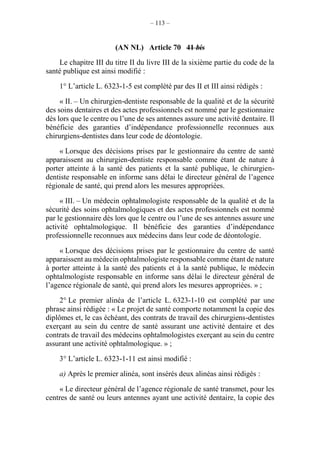– 113 –
(AN NL) Article 70 41 bis
Le chapitre III du titre II du livre III de la sixième partie du code de la
santé publique est ainsi modifié :
1° L’article L. 6323-1-5 est complété par des II et III ainsi rédigés :
« II. – Un chirurgien-dentiste responsable de la qualité et de la sécurité
des soins dentaires et des actes professionnels est nommé par le gestionnaire
dès lors que le centre ou l’une de ses antennes assure une activité dentaire. Il
bénéficie des garanties d’indépendance professionnelle reconnues aux
chirurgiens-dentistes dans leur code de déontologie.
« Lorsque des décisions prises par le gestionnaire du centre de santé
apparaissent au chirurgien-dentiste responsable comme étant de nature à
porter atteinte à la santé des patients et la santé publique, le chirurgien-
dentiste responsable en informe sans délai le directeur général de l’agence
régionale de santé, qui prend alors les mesures appropriées.
« III. – Un médecin ophtalmologiste responsable de la qualité et de la
sécurité des soins ophtalmologiques et des actes professionnels est nommé
par le gestionnaire dès lors que le centre ou l’une de ses antennes assure une
activité ophtalmologique. Il bénéficie des garanties d’indépendance
professionnelle reconnues aux médecins dans leur code de déontologie.
« Lorsque des décisions prises par le gestionnaire du centre de santé
apparaissent au médecin ophtalmologiste responsable comme étant de nature
à porter atteinte à la santé des patients et à la santé publique, le médecin
ophtalmologiste responsable en informe sans délai le directeur général de
l’agence régionale de santé, qui prend alors les mesures appropriées. » ;
2° Le premier alinéa de l’article L. 6323-1-10 est complété par une
phrase ainsi rédigée : « Le projet de santé comporte notamment la copie des
diplômes et, le cas échéant, des contrats de travail des chirurgiens-dentistes
exerçant au sein du centre de santé assurant une activité dentaire et des
contrats de travail des médecins ophtalmologistes exerçant au sein du centre
assurant une activité ophtalmologique. » ;
3° L’article L. 6323-1-11 est ainsi modifié :
a) Après le premier alinéa, sont insérés deux alinéas ainsi rédigés :
« Le directeur général de l’agence régionale de santé transmet, pour les
centres de santé ou leurs antennes ayant une activité dentaire, la copie des
 