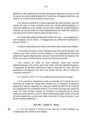 – 114 –
diplômes et des contrats de travail des chirurgiens-dentistes exerçant au sein
du centre au conseil départemental de l’ordre des chirurgiens-dentistes, qui
rend un avis motivé dans un délai de deux mois.
« Le directeur général de l’agence régionale de santé transmet, pour les
centres de santé ou leurs antennes ayant une activité ophtalmologique, la
copie des diplômes et des contrats de travail des médecins ophtalmologistes
exerçant au sein du centre au conseil départemental de l’ordre des médecins,
qui rend un avis motivé dans un délai de deux mois. » ;
b) À la première phrase du deuxième alinéa, les mots : « cet engagement »
sont remplacés par les mots : « l’engagement de conformité mentionné au
premier alinéa » ;
c) Après le même deuxième alinéa, sont insérés deux alinéas ainsi rédigés :
« Les centres de santé ou leurs antennes ayant une activité dentaire sont
soumis, pour leurs seules activités dentaires, à un agrément du directeur
général de l’agence régionale de santé, qui vaut autorisation de dispenser des
soins aux assurés sociaux dans le centre ou l’antenne concerné.
« Les centres de santé ou leurs antennes ayant une activité
ophtalmologique sont soumis, pour leurs seules activités ophtalmologiques,
à l’agrément du directeur général de l’agence régionale de santé, qui vaut
autorisation de dispenser des soins aux assurés sociaux dans le centre ou
l’antenne concerné. » ;
4° L’article L. 6323-1-12 est complété par un alinéa ainsi rédigé :
« À la suite de la suspension, totale ou partielle, de l’activité ou de la
fermeture du centre ou, lorsqu’elles existent, de ses antennes, le directeur
général de l’agence régionale de santé peut refuser de délivrer le récépissé
de l’engagement de conformité relatif à l’ouverture d’un nouveau centre de
santé ou d’une antenne, lorsque ce récépissé est demandé par le même
organisme gestionnaire ou par le même représentant légal, jusqu’à la levée
de cette suspension ou pour une durée maximale de cinq ans dans le cas
d’une fermeture définitive. »
(AN NL) Article 71 41 ter
I. – Le I de l’article L. 6323-1-12 du code de la santé publique est
complété par trois alinéas ainsi rédigés :

 