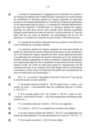 – 115 –
« Lorsqu’un manquement à l’engagement de conformité est constaté et
en l’absence de réponse dans le délai fixé par l’injonction ou si cette réponse
est insuffisante, le directeur général de l’agence régionale de santé peut
prononcer une amende administrative à l’encontre de l’organisme gestionnaire
ou du représentant légal de celui-ci. Le montant de l’amende administrative
ne peut être supérieur à 150 000 euros. Le directeur général de l’agence
régionale de santé peut assortir cette amende d’une astreinte journalière
lorsque le gestionnaire du centre de santé ne s’est pas conformé, à l’issue du
délai fixé par une mise en demeure, aux prescriptions qui lui ont été
adressées. Le montant de l’astreinte ne peut excéder 1 000 euros par jour.
« Le produit de la sanction financière prévue au présent I est affecté à la
Caisse nationale de l’assurance maladie.
« Le directeur général de l’agence régionale de santé peut décider de
publier les décisions de sanction financière prononcées au titre du présent I
sur le site internet de l’agence régionale de santé. Il peut également procéder
à la publication des décisions de sanction financière sur le site internet des
autorités sanitaires appropriées et mettre en demeure l’organisme gestionnaire
ou le représentant légal de celui-ci de publier ces décisions sur le site internet,
lorsqu’il existe, du centre de santé pour lequel les manquements ont été
constatés ainsi que, le cas échéant, de les faire figurer dans les informations
concernant ce centre mises à la disposition du public par une plateforme de
mise en relation par voie électronique. »
(S1) II. – La section 7 du chapitre II du titre VI du livre Ier
du code de
la sécurité sociale est ainsi modifiée :
1° Au premier alinéa de l’article L. 162-32, après le mot : « santé », sont
insérés les mots : « conventionnés dans les conditions prévues à l’article
L. 162-32-2 » ;
2° À la seconde phrase du 2° de l’article L. 162-32-1, après le mot :
« accord », sont insérés les mots : « ou d’une transposition automatique dans
certains cas » ;
3° Le troisième alinéa de l’article L. 162-32-2 est supprimé ;
4° L’article L. 162-32-3 est complété par un alinéa ainsi rédigé :
« Les deux derniers alinéas de l’article L. 162-15-1 sont applicables aux
centres de santé adhérant à l’accord national prévu à l’article L. 162-32-1. » ;
5° Il est ajouté un article L. 162-32-4 ainsi rédigé :










 