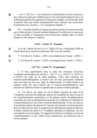 – 116 –
« Art. L. 162-32-4. – Les honoraires, rémunérations et frais accessoires
des centres de santé qui n’adhèrent pas à l’accord national donnent lieu à un
remboursement par les organismes d’assurance maladie, sur la base des tarifs
d’autorité fixés par arrêté interministériel pour chacune des professions
mentionnées aux sections 1, 2 et 3 du présent chapitre. »
III. – À la date d’entrée en vigueur du présent article, les centres de santé
qui n’adhèrent pas à l’accord national disposent d’un délai de six mois pour
se faire connaître à l’organisme local d’assurance maladie dans le ressort
duquel ils sont situés et y adhérer.
(AN1) Article 72 41 quater
Le II de l’article 80 de la loi n° 2020-1576 du 14 décembre 2020 de
financement de la sécurité sociale pour 2021 est ainsi modifié :
1° À la fin du A, l’année : « 2021 » est remplacée par l’année : « 2022 » ;
2° À la fin du B, l’année : « 2023 » est remplacée par l’année : « 2024 ».
(AN NL) Article 73 41 quinquies
I. – À titre expérimental, dans le cadre des structures d’exercice
coordonné mentionnées aux articles L. 1411-11-1, L. 1434-12, L. 6323-1 et
L. 6323-3 du code de la santé publique, l’État peut autoriser les
masseurs-kinésithérapeutes à exercer leur art sans prescription médicale
pour une durée de trois ans, dans six départements. Un bilan initial et un
compte rendu des soins réalisés par le masseur-kinésithérapeute sont
adressés au médecin traitant et reportés dans le dossier médical partagé.
II. – Un décret, pris après avis de la Haute Autorité de santé et de
l’Académie nationale de médecine, précise les modalités de mise en œuvre
de l’expérimentation mentionnée au I du présent article, les départements
concernés par cette expérimentation ainsi que les conditions d’évaluation de
l’expérimentation en vue d’une éventuelle généralisation. Si les avis prévus
à la première phrase du présent II n’ont pas été transmis au Gouvernement
dans un délai de trois mois à compter de la notification du projet de décret à
la Haute Autorité de santé et à l’Académie nationale de médecine, ces avis
sont réputés avoir été rendus. Un rapport d’évaluation est réalisé au terme de
l’expérimentation et fait l’objet d’une transmission au Parlement par le
Gouvernement.





 