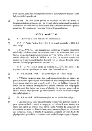 – 118 –
trois régions, certaines prescriptions soumises à prescription médicale dont
la liste est fixée par décret.
(AN1) II. – Un décret précise les modalités de mise en œuvre de
l’expérimentation mentionnée au I du présent article, notamment les régions
concernées, les conditions de financement de l’expérimentation ainsi que ses
conditions d’évaluation en vue d’une éventuelle généralisation.
(AN NL) Article 77 42
I. – Le code de la santé publique est ainsi modifié :
1° A 1° Après l’article L. 2112-2, il est inséré un article L. 2112-2-1
ainsi rédigé :
« Art. L. 2112-2-1. – Les médecins des services de protection maternelle
et infantile collaborent avec les centres de santé et les maisons de santé pour
la mise en œuvre du parcours mentionné au 7° de l’article L. 6323-1-1 et au
dernier alinéa de l’article L. 6323-3. À ce titre, ils peuvent orienter les
parents ou le représentant légal de l’enfant vers les centres de santé ou les
maisons de santé proposant un tel parcours. » ;
1° B 2° Au second alinéa de l’article L. 2325-6, les mots : « du
septième » sont remplacés par les mots : « de l’avant-dernier » ;
1° 3° L’article L. 6323-1-1 est complété par un 7° ainsi rédigé :
« 7° Mettre en œuvre, dans des conditions déterminées par décret, un
parcours soumis à prescription médicale visant à accompagner les enfants de
trois à douze ans inclus qui, selon les critères fixés par la Haute Autorité de
santé, sont en situation de surpoids ou d’obésité commune non compliquée
ou présentent des facteurs de risque d’obésité. Ce parcours comprend un
bilan d’activité physique ainsi qu’un bilan et des séances de suivi diététique
et psychologique. » ;
2° 4° L’article L. 6323-3 est complété par un alinéa ainsi rédigé :
« Les maisons de santé peuvent mettre en œuvre un parcours soumis à
prescription médicale visant à accompagner les enfants de trois à douze ans
inclus qui, selon les critères fixés par la Haute Autorité de santé, sont en
situation de surpoids ou d’obésité commune non compliquée ou présentent
des facteurs de risque d’obésité. Ce parcours comprend un bilan d’activité
physique ainsi qu’un bilan et des séances de suivi diététique et psychologique.








 
