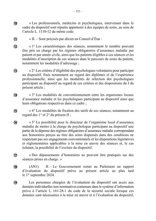 – 121 –
« Les professionnels, médecins et psychologues, intervenant dans le
cadre du dispositif sont réputés appartenir à des équipes de soins, au sens de
l’article L. 1110-12 du même code.
« II. – Sont précisés par décret en Conseil d’État :
« 1° Les caractéristiques des séances, notamment le nombre pouvant
être pris en charge par les régimes obligatoires d’assurance maladie par
patient et par année civile, ainsi que les patients éligibles à ces séances et les
modalités d’inscription de ces séances dans le parcours de soins du patient,
notamment les modalités d’adressage ;
« 2° Les critères d’éligibilité des psychologues volontaires pour participer
au dispositif, fixés notamment au regard des diplômes et de l’expérience
professionnelle, ainsi que les modalités de sélection des psychologues
participant au dispositif au regard de ces critères et des dispositions du I du
présent article ;
« 3° Les modalités de conventionnement entre les organismes locaux
d’assurance maladie et les psychologues participant au dispositif ainsi que
leurs obligations respectives dans ce cadre ;
« 4° Les modalités de fixation des tarifs de ces séances, notamment au
regard des 1° et 2° du présent II ;
« 5° La possibilité pour le directeur de l’organisme local d’assurance
maladie de mettre à la charge du psychologue participant au dispositif une
partie de la dépense des régimes obligatoires d’assurance maladie correspondant
aux honoraires perçus au titre des soins dispensés dans des conditions ne
respectant pas ses engagements conventionnels et les dispositions législatives
et réglementaires applicables à la mise en œuvre des séances et, le cas
échéant, la possibilité de l’exclure du dispositif.
« Des dépassements d’honoraires ne peuvent être pratiqués sur des
séances prises en charge. »
(AN1) II. – Le Gouvernement remet au Parlement un rapport
d’évaluation du dispositif prévu au présent article au plus tard
le 1er
septembre 2024.
Les personnes chargées de l’évaluation du dispositif ont accès aux
données individuelles non nominatives contenues dans le système d’information
prévu à l’article L. 161-28-1 du code de la sécurité sociale lorsque ces
données sont nécessaires à la mise en œuvre et à l’évaluation du dispositif,











 