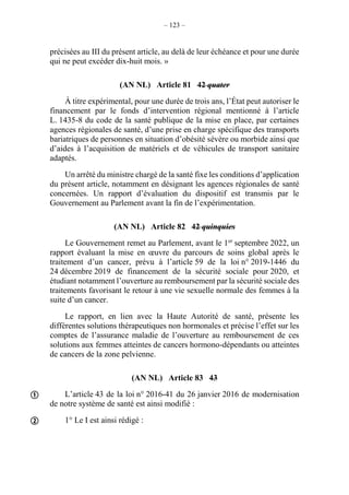 – 123 –
précisées au III du présent article, au delà de leur échéance et pour une durée
qui ne peut excéder dix-huit mois. »
(AN NL) Article 81 42 quater
À titre expérimental, pour une durée de trois ans, l’État peut autoriser le
financement par le fonds d’intervention régional mentionné à l’article
L. 1435-8 du code de la santé publique de la mise en place, par certaines
agences régionales de santé, d’une prise en charge spécifique des transports
bariatriques de personnes en situation d’obésité sévère ou morbide ainsi que
d’aides à l’acquisition de matériels et de véhicules de transport sanitaire
adaptés.
Un arrêté du ministre chargé de la santé fixe les conditions d’application
du présent article, notamment en désignant les agences régionales de santé
concernées. Un rapport d’évaluation du dispositif est transmis par le
Gouvernement au Parlement avant la fin de l’expérimentation.
(AN NL) Article 82 42 quinquies
Le Gouvernement remet au Parlement, avant le 1er
septembre 2022, un
rapport évaluant la mise en œuvre du parcours de soins global après le
traitement d’un cancer, prévu à l’article 59 de la loi n° 2019-1446 du
24 décembre 2019 de financement de la sécurité sociale pour 2020, et
étudiant notamment l’ouverture au remboursement par la sécurité sociale des
traitements favorisant le retour à une vie sexuelle normale des femmes à la
suite d’un cancer.
Le rapport, en lien avec la Haute Autorité de santé, présente les
différentes solutions thérapeutiques non hormonales et précise l’effet sur les
comptes de l’assurance maladie de l’ouverture au remboursement de ces
solutions aux femmes atteintes de cancers hormono-dépendants ou atteintes
de cancers de la zone pelvienne.
(AN NL) Article 83 43
L’article 43 de la loi n° 2016-41 du 26 janvier 2016 de modernisation
de notre système de santé est ainsi modifié :
1° Le I est ainsi rédigé :


 