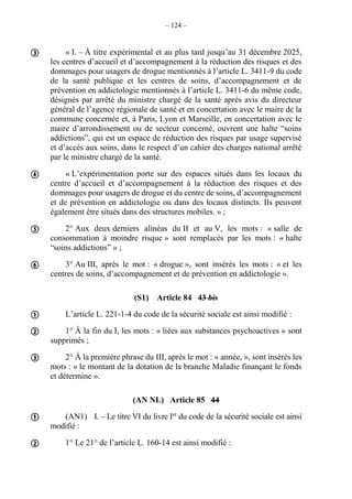 – 124 –
« I. – À titre expérimental et au plus tard jusqu’au 31 décembre 2025,
les centres d’accueil et d’accompagnement à la réduction des risques et des
dommages pour usagers de drogue mentionnés à l’article L. 3411-9 du code
de la santé publique et les centres de soins, d’accompagnement et de
prévention en addictologie mentionnés à l’article L. 3411-6 du même code,
désignés par arrêté du ministre chargé de la santé après avis du directeur
général de l’agence régionale de santé et en concertation avec le maire de la
commune concernée et, à Paris, Lyon et Marseille, en concertation avec le
maire d’arrondissement ou de secteur concerné, ouvrent une halte “soins
addictions”, qui est un espace de réduction des risques par usage supervisé
et d’accès aux soins, dans le respect d’un cahier des charges national arrêté
par le ministre chargé de la santé.
« L’expérimentation porte sur des espaces situés dans les locaux du
centre d’accueil et d’accompagnement à la réduction des risques et des
dommages pour usagers de drogue et du centre de soins, d’accompagnement
et de prévention en addictologie ou dans des locaux distincts. Ils peuvent
également être situés dans des structures mobiles. » ;
2° Aux deux derniers alinéas du II et au V, les mots : « salle de
consommation à moindre risque » sont remplacés par les mots : « halte
“soins addictions” » ;
3° Au III, après le mot : « drogue », sont insérés les mots : « et les
centres de soins, d’accompagnement et de prévention en addictologie ».
(S1) Article 84 43 bis
L’article L. 221-1-4 du code de la sécurité sociale est ainsi modifié :
1° À la fin du I, les mots : « liées aux substances psychoactives » sont
supprimés ;
2° À la première phrase du III, après le mot : « année, », sont insérés les
mots : « le montant de la dotation de la branche Maladie finançant le fonds
et détermine ».
(AN NL) Article 85 44
(AN1) I. – Le titre VI du livre Ier
du code de la sécurité sociale est ainsi
modifié :
1° Le 21° de l’article L. 160-14 est ainsi modifié :










 