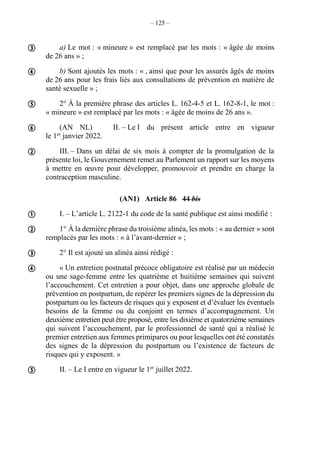 – 125 –
a) Le mot : « mineure » est remplacé par les mots : « âgée de moins
de 26 ans » ;
b) Sont ajoutés les mots : « , ainsi que pour les assurés âgés de moins
de 26 ans pour les frais liés aux consultations de prévention en matière de
santé sexuelle » ;
2° À la première phrase des articles L. 162-4-5 et L. 162-8-1, le mot :
« mineure » est remplacé par les mots : « âgée de moins de 26 ans ».
(AN NL) II. – Le I du présent article entre en vigueur
le 1er
janvier 2022.
III. – Dans un délai de six mois à compter de la promulgation de la
présente loi, le Gouvernement remet au Parlement un rapport sur les moyens
à mettre en œuvre pour développer, promouvoir et prendre en charge la
contraception masculine.
(AN1) Article 86 44 bis
I. – L’article L. 2122-1 du code de la santé publique est ainsi modifié :
1° À la dernière phrase du troisième alinéa, les mots : « au dernier » sont
remplacés par les mots : « à l’avant-dernier » ;
2° Il est ajouté un alinéa ainsi rédigé :
« Un entretien postnatal précoce obligatoire est réalisé par un médecin
ou une sage-femme entre les quatrième et huitième semaines qui suivent
l’accouchement. Cet entretien a pour objet, dans une approche globale de
prévention en postpartum, de repérer les premiers signes de la dépression du
postpartum ou les facteurs de risques qui y exposent et d’évaluer les éventuels
besoins de la femme ou du conjoint en termes d’accompagnement. Un
deuxième entretien peut être proposé, entre les dixième et quatorzième semaines
qui suivent l’accouchement, par le professionnel de santé qui a réalisé le
premier entretien aux femmes primipares ou pour lesquelles ont été constatés
des signes de la dépression du postpartum ou l’existence de facteurs de
risques qui y exposent. »
II. – Le I entre en vigueur le 1er
juillet 2022.










 