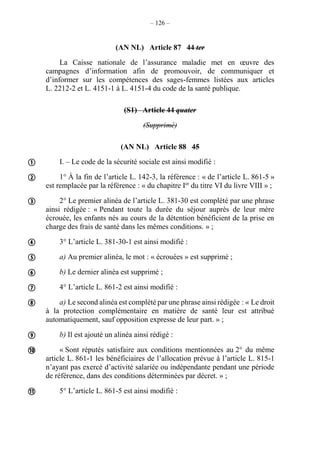 – 126 –
(AN NL) Article 87 44 ter
La Caisse nationale de l’assurance maladie met en œuvre des
campagnes d’information afin de promouvoir, de communiquer et
d’informer sur les compétences des sages-femmes listées aux articles
L. 2212-2 et L. 4151-1 à L. 4151-4 du code de la santé publique.
(S1) Article 44 quater
(Supprimé)
(AN NL) Article 88 45
I. – Le code de la sécurité sociale est ainsi modifié :
1° À la fin de l’article L. 142-3, la référence : « de l’article L. 861-5 »
est remplacée par la référence : « du chapitre Ier
du titre VI du livre VIII » ;
2° Le premier alinéa de l’article L. 381-30 est complété par une phrase
ainsi rédigée : « Pendant toute la durée du séjour auprès de leur mère
écrouée, les enfants nés au cours de la détention bénéficient de la prise en
charge des frais de santé dans les mêmes conditions. » ;
3° L’article L. 381-30-1 est ainsi modifié :
a) Au premier alinéa, le mot : « écrouées » est supprimé ;
b) Le dernier alinéa est supprimé ;
4° L’article L. 861-2 est ainsi modifié :
a) Le second alinéa est complété par une phrase ainsi rédigée : « Le droit
à la protection complémentaire en matière de santé leur est attribué
automatiquement, sauf opposition expresse de leur part. » ;
b) Il est ajouté un alinéa ainsi rédigé :
« Sont réputés satisfaire aux conditions mentionnées au 2° du même
article L. 861-1 les bénéficiaires de l’allocation prévue à l’article L. 815-1
n’ayant pas exercé d’activité salariée ou indépendante pendant une période
de référence, dans des conditions déterminées par décret. » ;
5° L’article L. 861-5 est ainsi modifié :











 