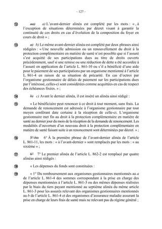 – 127 –
aa) a) L’avant-dernier alinéa est complété par les mots : « , à
l’exception de situations déterminées par décret visant à garantir la
continuité de ces droits en cas d’évolution de la composition du foyer en
cours de droit » ;
a) b) Le même avant-dernier alinéa est complété par deux phrases ainsi
rédigées : « Une nouvelle admission ou un renouvellement du droit à la
protection complémentaire en matière de santé n’est possible que si l’assuré
s’est acquitté de ses participations dues au titre de droits ouverts
précédemment, sauf si une remise ou une réduction de dette a été accordée à
l’assuré en application de l’article L. 861-10 ou s’il a bénéficié d’une aide
pour le paiement de ses participations par un organisme mentionné à l’article
L. 861-4 en raison de sa situation de précarité. En cas d’octroi par
l’organisme gestionnaire de délais de paiement sur les participations dues
par l’intéressé, celles-ci sont considérées comme acquittées en cas de respect
des échéances fixées. » ;
b) c) Avant le dernier alinéa, il est inséré un alinéa ainsi rédigé :
« Le bénéficiaire peut renoncer à ce droit à tout moment, sans frais. La
demande de renoncement est adressée à l’organisme gestionnaire par tout
moyen conférant date certaine à la réception de celle-ci. L’organisme
gestionnaire met fin au droit à la protection complémentaire en matière de
santé au dernier jour du mois de la réception de la demande de renoncement. Les
modalités d’ouverture d’un nouveau droit à la protection complémentaire en
matière de santé faisant suite à un renoncement sont déterminées par décret. » ;
5° bis 6° À la première phrase de l’avant-dernier alinéa de l’article
L. 861-11, les mots : « à l’avant-dernier » sont remplacés par les mots : « au
sixième » ;
6° 7° Le premier alinéa de l’article L. 862-2 est remplacé par quatre
alinéas ainsi rédigés :
« Les dépenses du fonds sont constituées :
« 1° Du remboursement aux organismes gestionnaires mentionnés au a
de l’article L. 861-4 des sommes correspondant à la prise en charge des
dépenses mentionnées à l’article L. 861-3 ou des mêmes dépenses réalisées
par le biais du tiers payant mentionné au septième alinéa du même article
L. 861-3 pour les assurés relevant des organismes gestionnaires mentionnés
au b de l’article L. 861-4 et des organismes d’assurance maladie assurant la
prise en charge de leurs frais de santé mais ne relevant pas du régime général ;








 