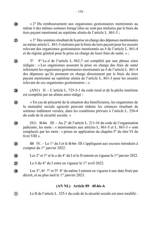 – 128 –
« 2° Du remboursement aux organismes gestionnaires mentionnés au
même b des mêmes sommes lorsqu’elles ne sont pas réalisées par le biais du
tiers payant mentionné au septième alinéa de l’article L. 861-3 ;
« 3° Des sommes résultant de la prise en charge des dépenses mentionnées
au même article L. 861-3 réalisées par le biais du tiers payant pour les assurés
relevant des organismes gestionnaires mentionnés au b de l’article L. 861-4
et du régime général pour la prise en charge de leurs frais de santé. » ;
7° 8° Le d de l’article L. 862-7 est complété par une phrase ainsi
rédigée : « Les organismes assurant la prise en charge des frais de santé
informent les organismes gestionnaires mentionnés au b de l’article L. 861-4
des dépenses qu’ils prennent en charge directement par le biais du tiers
payant mentionné au septième alinéa de l’article L. 861-3 pour les assurés
relevant de ces organismes gestionnaires ; ».
(AN1) II. – L’article L. 725-3-1 du code rural et de la pêche maritime
est complété par un alinéa ainsi rédigé :
« En cas de précarité de la situation des bénéficiaires, les organismes de
la mutualité sociale agricole peuvent réduire les créances résultant de
sommes indûment versées, dans les conditions prévues à l’article L. 256-4
du code de la sécurité sociale. »
(S1) II bis III. – Au 2° de l’article L. 211-16 du code de l’organisation
judiciaire, les mots : « mentionnées aux articles L. 861-5 et L. 863-3 » sont
remplacés par les mots : « prises en application du chapitre Ier
du titre VI du
livre VIII ».
III IV. – Le 1° du I et le II bis III s’appliquent aux recours introduits à
compter du 1er
janvier 2022.
Les 2° et 3° et le a du 4° du I et le II entrent en vigueur le 1er
janvier 2022.
Le b du 4° du I entre en vigueur le 1er
avril 2022.
Les 5°, 6° 7° et 7° 8° du même I entrent en vigueur à une date fixée par
décret, et au plus tard le 1er
janvier 2023.
(AN NL) Article 89 45 bis A
Le II de l’article L. 325-1 du code de la sécurité sociale est ainsi modifié :












 
