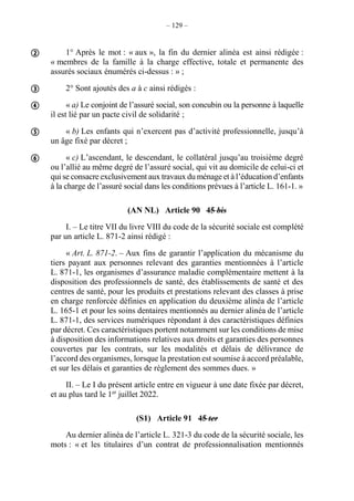 – 129 –
1° Après le mot : « aux », la fin du dernier alinéa est ainsi rédigée :
« membres de la famille à la charge effective, totale et permanente des
assurés sociaux énumérés ci-dessus : » ;
2° Sont ajoutés des a à c ainsi rédigés :
« a) Le conjoint de l’assuré social, son concubin ou la personne à laquelle
il est lié par un pacte civil de solidarité ;
« b) Les enfants qui n’exercent pas d’activité professionnelle, jusqu’à
un âge fixé par décret ;
« c) L’ascendant, le descendant, le collatéral jusqu’au troisième degré
ou l’allié au même degré de l’assuré social, qui vit au domicile de celui-ci et
qui se consacre exclusivement aux travaux du ménage et à l’éducation d’enfants
à la charge de l’assuré social dans les conditions prévues à l’article L. 161-1. »
(AN NL) Article 90 45 bis
I. – Le titre VII du livre VIII du code de la sécurité sociale est complété
par un article L. 871-2 ainsi rédigé :
« Art. L. 871-2. – Aux fins de garantir l’application du mécanisme du
tiers payant aux personnes relevant des garanties mentionnées à l’article
L. 871-1, les organismes d’assurance maladie complémentaire mettent à la
disposition des professionnels de santé, des établissements de santé et des
centres de santé, pour les produits et prestations relevant des classes à prise
en charge renforcée définies en application du deuxième alinéa de l’article
L. 165-1 et pour les soins dentaires mentionnés au dernier alinéa de l’article
L. 871-1, des services numériques répondant à des caractéristiques définies
par décret. Ces caractéristiques portent notamment sur les conditions de mise
à disposition des informations relatives aux droits et garanties des personnes
couvertes par les contrats, sur les modalités et délais de délivrance de
l’accord des organismes, lorsque la prestation est soumise à accord préalable,
et sur les délais et garanties de règlement des sommes dues. »
II. – Le I du présent article entre en vigueur à une date fixée par décret,
et au plus tard le 1er
juillet 2022.
(S1) Article 91 45 ter
Au dernier alinéa de l’article L. 321-3 du code de la sécurité sociale, les
mots : « et les titulaires d’un contrat de professionnalisation mentionnés





 