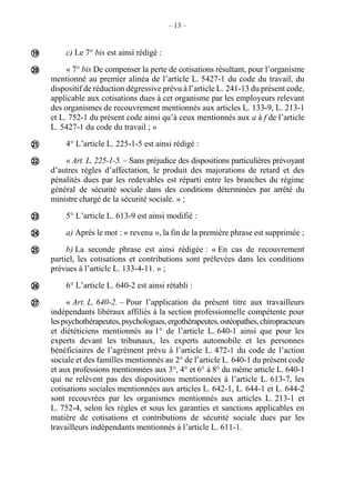– 13 –
c) Le 7° bis est ainsi rédigé :
« 7° bis De compenser la perte de cotisations résultant, pour l’organisme
mentionné au premier alinéa de l’article L. 5427-1 du code du travail, du
dispositif de réduction dégressive prévu à l’article L. 241-13 du présent code,
applicable aux cotisations dues à cet organisme par les employeurs relevant
des organismes de recouvrement mentionnés aux articles L. 133-9, L. 213-1
et L. 752-1 du présent code ainsi qu’à ceux mentionnés aux a à f de l’article
L. 5427-1 du code du travail ; »
4° L’article L. 225-1-5 est ainsi rédigé :
« Art. L. 225-1-5. – Sans préjudice des dispositions particulières prévoyant
d’autres règles d’affectation, le produit des majorations de retard et des
pénalités dues par les redevables est réparti entre les branches du régime
général de sécurité sociale dans des conditions déterminées par arrêté du
ministre chargé de la sécurité sociale. » ;
5° L’article L. 613-9 est ainsi modifié :
a) Après le mot : « revenu », la fin de la première phrase est supprimée ;
b) La seconde phrase est ainsi rédigée : « En cas de recouvrement
partiel, les cotisations et contributions sont prélevées dans les conditions
prévues à l’article L. 133-4-11. » ;
6° L’article L. 640-2 est ainsi rétabli :
« Art. L. 640-2. – Pour l’application du présent titre aux travailleurs
indépendants libéraux affiliés à la section professionnelle compétente pour
lespsychothérapeutes,psychologues,ergothérapeutes,ostéopathes,chiropracteurs
et diététiciens mentionnés au 1° de l’article L. 640-1 ainsi que pour les
experts devant les tribunaux, les experts automobile et les personnes
bénéficiaires de l’agrément prévu à l’article L. 472-1 du code de l’action
sociale et des familles mentionnés au 2° de l’article L. 640-1 du présent code
et aux professions mentionnées aux 3°, 4° et 6° à 8° du même article L. 640-1
qui ne relèvent pas des dispositions mentionnées à l’article L. 613-7, les
cotisations sociales mentionnées aux articles L. 642-1, L. 644-1 et L. 644-2
sont recouvrées par les organismes mentionnés aux articles L. 213-1 et
L. 752-4, selon les règles et sous les garanties et sanctions applicables en
matière de cotisations et contributions de sécurité sociale dues par les
travailleurs indépendants mentionnés à l’article L. 611-1.









 