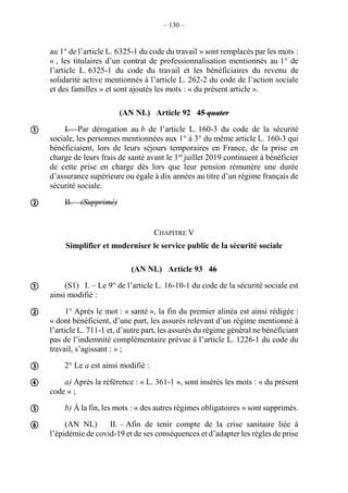 – 130 –
au 1° de l’article L. 6325-1 du code du travail » sont remplacés par les mots :
« , les titulaires d’un contrat de professionnalisation mentionnés au 1° de
l’article L. 6325-1 du code du travail et les bénéficiaires du revenu de
solidarité active mentionnés à l’article L. 262-2 du code de l’action sociale
et des familles » et sont ajoutés les mots : « du présent article ».
(AN NL) Article 92 45 quater
I. – Par dérogation au b de l’article L. 160-3 du code de la sécurité
sociale, les personnes mentionnées aux 1° à 3° du même article L. 160-3 qui
bénéficiaient, lors de leurs séjours temporaires en France, de la prise en
charge de leurs frais de santé avant le 1er
juillet 2019 continuent à bénéficier
de cette prise en charge dès lors que leur pension rémunère une durée
d’assurance supérieure ou égale à dix années au titre d’un régime français de
sécurité sociale.
II. – (Supprimé)
CHAPITRE V
Simplifier et moderniser le service public de la sécurité sociale
(AN NL) Article 93 46
(S1) I. – Le 9° de l’article L. 16-10-1 du code de la sécurité sociale est
ainsi modifié :
1° Après le mot : « santé », la fin du premier alinéa est ainsi rédigée :
« dont bénéficient, d’une part, les assurés relevant d’un régime mentionné à
l’article L. 711-1 et, d’autre part, les assurés du régime général ne bénéficiant
pas de l’indemnité complémentaire prévue à l’article L. 1226-1 du code du
travail, s’agissant : » ;
2° Le a est ainsi modifié :
a) Après la référence : « L. 361-1 », sont insérés les mots : « du présent
code » ;
b) À la fin, les mots : « des autres régimes obligatoires » sont supprimés.
(AN NL) II. – Afin de tenir compte de la crise sanitaire liée à
l’épidémie de covid-19 et de ses conséquences et d’adapter les règles de prise








 