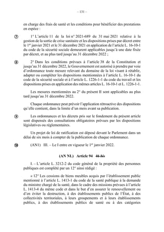 – 131 –
en charge des frais de santé et les conditions pour bénéficier des prestations
en espèce :
1° L’article 11 de la loi n° 2021-689 du 31 mai 2021 relative à la
gestion de la sortie de crise sanitaire et les dispositions prises par décret entre
le 1er
janvier 2021 et le 31 décembre 2021 en application de l’article L. 16-10-1
du code de la sécurité sociale demeurent applicables jusqu’à une date fixée
par décret, et au plus tard jusqu’au 31 décembre 2022 ;
2° Dans les conditions prévues à l’article 38 de la Constitution et
jusqu’au 31 décembre 2022, le Gouvernement est autorisé à prendre par voie
d’ordonnance toute mesure relevant du domaine de la loi visant à rétablir,
adapter ou compléter les dispositions mentionnées à l’article L. 16-10-1 du
code de la sécurité sociale et à l’article L. 1226-1-1 du code du travail et les
dispositions prises en application des mêmes articles L. 16-10-1 et L. 1226-1-1.
Les mesures mentionnées au 2° du présent II sont applicables au plus
tard jusqu’au 31 décembre 2022.
Chaque ordonnance peut prévoir l’application rétroactive des dispositions
qu’elle contient, dans la limite d’un mois avant sa publication.
Les ordonnances et les décrets pris sur le fondement du présent article
sont dispensés des consultations obligatoires prévues par les dispositions
législatives ou réglementaires.
Un projet de loi de ratification est déposé devant le Parlement dans un
délai de six mois à compter de la publication de chaque ordonnance.
(AN1) III. – Le I entre en vigueur le 1er
janvier 2022.
(AN NL) Article 94 46 bis
I. – L’article L. 3212-2 du code général de la propriété des personnes
publiques est complété par un 12° ainsi rédigé :
« 12° Les cessions de biens meubles acquis par l’établissement public
mentionné à l’article L. 1413-1 du code de la santé publique à la demande
du ministre chargé de la santé, dans le cadre des missions prévues à l’article
L. 1413-4 du même code et dans le but d’en assurer le renouvellement ou
d’en éviter la destruction, à des établissements publics de l’État, à des
collectivités territoriales, à leurs groupements et à leurs établissements
publics, à des établissements publics de santé ou à des catégories




 