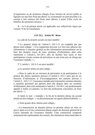 – 132 –
d’organismes ou de structures chargés d’une mission de service public et
figurant sur une liste fixée par décret. Le cessionnaire ne peut procéder à la
cession à titre onéreux des biens ainsi alloués, à peine d’être exclu du
bénéfice des présentes mesures. »
II. – Le I du présent article est applicable aux collectivités régies par
l’article 74 de la Constitution.
(AN NL) Article 95 46 ter
Le code de la sécurité sociale est ainsi modifié :
1° Le premier alinéa de l’article L. 162-1-11 est complété par une
phrase ainsi rédigée : « Ces organismes peuvent à ce titre leur adresser des
informations à caractère général ou des informations personnalisées sur la
base des données issues de leurs systèmes d’information, dont celui
mentionné à l’article L. 161-28-1, afin de faciliter leur accès et leur
participation à toutes actions de prévention ou aux soins pris en charge par
l’assurance maladie. » ;
2° L’article L. 162-2-3 est ainsi modifié :
a) Le premier alinéa est ainsi rédigé :
« Dans le cadre de ses missions de prévention et de participation à la
gestion des alertes sanitaires prévues à l’article L. 221-1 ainsi que de ses
missions d’information et d’accompagnement des patients prévues à
l’article L. 162-1-11, l’assurance maladie peut transmettre certaines données
à caractère personnel des patients dont elle dispose dans ses systèmes
d’information, dont celui mentionné à l’article L. 161-28-1, aux professionnels
appelés à traiter ces patients. La liste des professions concernées est fixée
par décret. » ;
b) Après le mot : « maladie », la fin de la dernière phrase du second
alinéa est ainsi rédigée : « ou directement par ses agents dûment habilités. » ;
c) Sont ajoutés deux alinéas ainsi rédigés :
« La transmission de données prévue au premier alinéa est mise en
œuvre après avis d’une commission placée auprès du directeur général de la
Caisse nationale de l’assurance maladie. Cette commission comprend
notamment des représentants des assurés, des institutions intervenant dans le
 