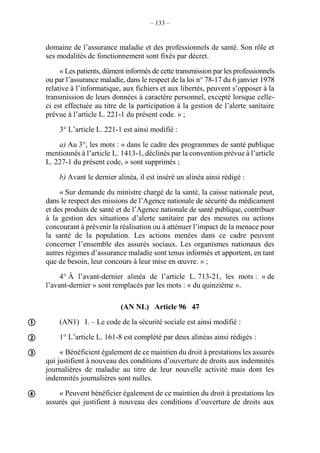 – 133 –
domaine de l’assurance maladie et des professionnels de santé. Son rôle et
ses modalités de fonctionnement sont fixés par décret.
« Les patients, dûment informés de cette transmission par les professionnels
ou par l’assurance maladie, dans le respect de la loi n° 78-17 du 6 janvier 1978
relative à l’informatique, aux fichiers et aux libertés, peuvent s’opposer à la
transmission de leurs données à caractère personnel, excepté lorsque celle-
ci est effectuée au titre de la participation à la gestion de l’alerte sanitaire
prévue à l’article L. 221-1 du présent code. » ;
3° L’article L. 221-1 est ainsi modifié :
a) Au 3°, les mots : « dans le cadre des programmes de santé publique
mentionnés à l’article L. 1413-1, déclinés par la convention prévue à l’article
L. 227-1 du présent code, » sont supprimés ;
b) Avant le dernier alinéa, il est inséré un alinéa ainsi rédigé :
« Sur demande du ministre chargé de la santé, la caisse nationale peut,
dans le respect des missions de l’Agence nationale de sécurité du médicament
et des produits de santé et de l’Agence nationale de santé publique, contribuer
à la gestion des situations d’alerte sanitaire par des mesures ou actions
concourant à prévenir la réalisation ou à atténuer l’impact de la menace pour
la santé de la population. Les actions menées dans ce cadre peuvent
concerner l’ensemble des assurés sociaux. Les organismes nationaux des
autres régimes d’assurance maladie sont tenus informés et apportent, en tant
que de besoin, leur concours à leur mise en œuvre. » ;
4° À l’avant-dernier alinéa de l’article L. 713-21, les mots : « de
l’avant-dernier » sont remplacés par les mots : « du quinzième ».
(AN NL) Article 96 47
(AN1) I. – Le code de la sécurité sociale est ainsi modifié :
1° L’article L. 161-8 est complété par deux alinéas ainsi rédigés :
« Bénéficient également de ce maintien du droit à prestations les assurés
qui justifient à nouveau des conditions d’ouverture de droits aux indemnités
journalières de maladie au titre de leur nouvelle activité mais dont les
indemnités journalières sont nulles.
« Peuvent bénéficier également de ce maintien du droit à prestations les
assurés qui justifient à nouveau des conditions d’ouverture de droits aux





 