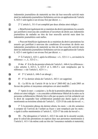 – 134 –
indemnités journalières de maternité au titre de leur nouvelle activité mais
dont les indemnités journalières forfaitaires servies en application de l’article
L. 623-1 sont égales à un niveau fixé par décret. » ;
2° L’article L. 311-5 est complété par deux alinéas ainsi rédigés :
« Bénéficient également de ce maintien du droit à prestations les assurés
qui justifient à nouveau des conditions d’ouverture de droits aux indemnités
journalières de maladie au titre de leur nouvelle activité mais dont les
indemnités journalières sont nulles.
« Peuvent bénéficier également de ce maintien du droit à prestations les
assurés qui justifient à nouveau des conditions d’ouverture de droits aux
indemnités journalières de maternité au titre de leur nouvelle activité mais
dont les indemnités journalières forfaitaires servies en application de l’article
L. 623-1 sont égales à un niveau fixé par décret. » ;
3° À l’article L. 622-1, après la référence : « L. 323-1-1 », est insérée la
référence : « , L. 323-2 » ;
3° bis 4° À la fin du premier alinéa de l’article L. 646-4, les références :
« des articles L. 623-1, L. 623-5 et L. 646-5 » sont remplacées par la
référence : « de l’article L. 623-1 » ;
4° 5° L’article L. 646-5 est abrogé ;
5° 6° Le dernier alinéa de l’article L. 663-1 est supprimé.
II. – Le III bis de l’article 18 de la loi n° 2005-882 du 2 août 2005 en
faveur des petites et moyennes entreprises est ainsi modifié :
1° Après le mot : « conjoint », la fin de la première phrase du deuxième
alinéa est ainsi rédigée : « ou concubin collaborateur libéral de la mère ou la
personne collaboratrice libérale liée à elle par un pacte civil de solidarité ont
le droit de suspendre leur collaboration pendant une durée égale à celle
mentionnée au troisième alinéa de l’article L. 1225-35 du code du travail. » ;
2° À la première phrase du dernier alinéa, les mots : « de dix semaines
à compter de l’arrivée de l’enfant au foyer » sont remplacés par les mots :
« égale à celles mentionnées à l’article L. 1225-37 du code du travail ».
III. – Par dérogation à l’article L. 622-3 du code de la sécurité sociale,
pour le calcul des prestations en espèces dues aux personnes mentionnées à
l’article L. 611-1 du même code au titre de l’assurance maladie et maternité,











 