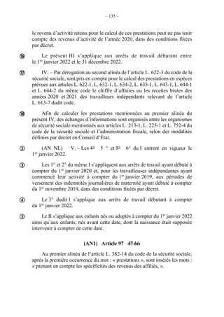 – 135 –
le revenu d’activité retenu pour le calcul de ces prestations peut ne pas tenir
compte des revenus d’activité de l’année 2020, dans des conditions fixées
par décret.
Le présent III s’applique aux arrêts de travail débutant entre
le 1er
janvier 2022 et le 31 décembre 2022.
IV. – Par dérogation au second alinéa de l’article L. 622-3 du code de la
sécurité sociale, sont pris en compte pour le calcul des prestations en espèces
prévues aux articles L. 622-1, L. 632-1, L. 634-2, L. 635-1, L. 643-1, L. 644-1
et L. 644-2 du même code le chiffre d’affaires ou les recettes brutes des
années 2020 et 2021 des travailleurs indépendants relevant de l’article
L. 613-7 dudit code.
Afin de calculer les prestations mentionnées au premier alinéa du
présent IV, des échanges d’informations sont organisés entre les organismes
de sécurité sociale mentionnés aux articles L. 213-1, L. 225-1 et L. 752-4 du
code de la sécurité sociale et l’administration fiscale, selon des modalités
définies par décret en Conseil d’État.
(AN NL) V. – Les 4° 5 ° et 5° 6° du I entrent en vigueur le
1er
janvier 2022.
Les 1° et 2° du même I s’appliquent aux arrêts de travail ayant débuté à
compter du 1er
janvier 2020 et, pour les travailleuses indépendantes ayant
commencé leur activité à compter du 1er
janvier 2019, aux périodes de
versement des indemnités journalières de maternité ayant débuté à compter
du 1er
novembre 2019, dans des conditions fixées par décret.
Le 3° dudit I s’applique aux arrêts de travail débutant à compter
du 1er
janvier 2022.
Le II s’applique aux enfants nés ou adoptés à compter du 1er
janvier 2022
ainsi qu’aux enfants, nés avant cette date, dont la naissance était supposée
intervenir à compter de cette date.
(AN1) Article 97 47 bis
Au premier alinéa de l’article L. 382-14 du code de la sécurité sociale,
après la première occurrence du mot : « prestations », sont insérés les mots :
« prenant en compte les spécificités des revenus des affiliés, ».







 