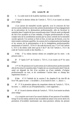 – 136 –
(S1) Article 98 48
I. – Le code rural et de la pêche maritime est ainsi modifié :
1° Avant le dernier alinéa de l’article L. 723-3, il est inséré un alinéa
ainsi rédigé :
« Les caisses de mutualité sociale agricole, avec le concours de leur
service social, mettent en œuvre des actions de promotion et d’accompagnement
de la prévention de la désinsertion professionnelle, afin de favoriser le
maintien dans l’emploi de leurs ressortissants dont l’état de santé est dégradé
du fait d’un accident ou d’une maladie, d’origine professionnelle ou non,
compte tenu de la coordination assurée par la caisse centrale de la mutualité
sociale agricole. Ces actions se font en lien, en tant que de besoin, avec les
intervenants extérieurs qualifiés, les acteurs de la compensation du handicap
et les acteurs de la préorientation et de la réadaptation professionnelles
mentionnés à l’article L. 5214-3-1 du code du travail, aux 3° et 4° de l’article
L. 5211-2 du même code ainsi qu’au b du 5° du I de l’article L. 312-1 du
code de l’action sociale et des familles. » ;
1° bis 2° Le même dernier alinéa est complété par les mots : « du
présent code » ;
2° 3° Après le 9° de l’article L. 723-11, il est inséré un 9° bis ainsi
rédigé :
« 9° bis De promouvoir la prévention de la désinsertion professionnelle
afin de favoriser le maintien dans l’emploi de ses ressortissants dont l’état de
santé est dégradé du fait d’un accident ou d’une maladie, d’origine
professionnelle ou non, et de coordonner l’action dans ce champ des
organismes locaux ; »
2° bis 4° À l’intitulé de la section 2 du chapitre II du titre III du
livre VII, après le mot : « invalidité », il est inséré le mot : « , décès » ;
3° 5° À la première phrase du cinquième alinéa de l’article L. 732-4,
les mots : « , réduit en cas d’hospitalisation, » sont supprimés ;
4° 6° Avant le dernier alinéa de l’article L. 732-8, il est inséré un alinéa
ainsi rédigé :
« Le conjoint survivant d’un assuré titulaire d’une pension d’invalidité,
lorsqu’il est lui-même atteint d’une invalidité de nature à lui ouvrir droit à la
prestation d’invalidité mentionnée aux deux premiers alinéas du présent










 