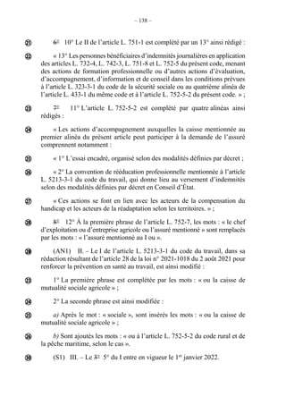– 138 –
6° 10° Le II de l’article L. 751-1 est complété par un 13° ainsi rédigé :
« 13° Les personnes bénéficiaires d’indemnités journalières en application
des articles L. 732-4, L. 742-3, L. 751-8 et L. 752-5 du présent code, menant
des actions de formation professionnelle ou d’autres actions d’évaluation,
d’accompagnement, d’information et de conseil dans les conditions prévues
à l’article L. 323-3-1 du code de la sécurité sociale ou au quatrième alinéa de
l’article L. 433-1 du même code et à l’article L. 752-5-2 du présent code. » ;
7° 11° L’article L. 752-5-2 est complété par quatre alinéas ainsi
rédigés :
« Les actions d’accompagnement auxquelles la caisse mentionnée au
premier alinéa du présent article peut participer à la demande de l’assuré
comprennent notamment :
« 1° L’essai encadré, organisé selon des modalités définies par décret ;
« 2° La convention de rééducation professionnelle mentionnée à l’article
L. 5213-3-1 du code du travail, qui donne lieu au versement d’indemnités
selon des modalités définies par décret en Conseil d’État.
« Ces actions se font en lien avec les acteurs de la compensation du
handicap et les acteurs de la réadaptation selon les territoires. » ;
8° 12° À la première phrase de l’article L. 752-7, les mots : « le chef
d’exploitation ou d’entreprise agricole ou l’assuré mentionné » sont remplacés
par les mots : « l’assuré mentionné au I ou ».
(AN1) II. – Le I de l’article L. 5213-3-1 du code du travail, dans sa
rédaction résultant de l’article 28 de la loi n° 2021-1018 du 2 août 2021 pour
renforcer la prévention en santé au travail, est ainsi modifié :
1° La première phrase est complétée par les mots : « ou la caisse de
mutualité sociale agricole » ;
2° La seconde phrase est ainsi modifiée :
a) Après le mot : « sociale », sont insérés les mots : « ou la caisse de
mutualité sociale agricole » ;
b) Sont ajoutés les mots : « ou à l’article L. 752-5-2 du code rural et de
la pêche maritime, selon le cas ».
(S1) III. – Le 3° 5° du I entre en vigueur le 1er
janvier 2022.















 