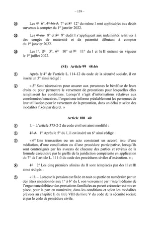 – 139 –
Les 4° 6°, 4° bis A 7° et 8° 12° du même I sont applicables aux décès
survenus à compter du 1er
janvier 2022.
Les 4° bis 8° et 5° 9° dudit I s’appliquent aux indemnités relatives à
des congés de maternité et de paternité débutant à compter
du 1er
janvier 2022.
Les 1°, 2° 3°, 6° 10° et 7° 11° du I et le II entrent en vigueur
le 1er
juillet 2022.
(S1) Article 99 48 bis
Après le 4° de l’article L. 114-12 du code de la sécurité sociale, il est
inséré un 5° ainsi rédigé :
« 5° Sont nécessaires pour assurer aux personnes le bénéfice de leurs
droits ou pour permettre le versement de prestations pour lesquelles elles
remplissent les conditions. Lorsqu’il s’agit d’informations relatives aux
coordonnées bancaires, l’organisme informe préalablement les personnes de
leur utilisation pour le versement de la prestation, dans un délai et selon des
modalités fixés par décret. »
Article 100 49
I. – L’article 373-2-2 du code civil est ainsi modifié :
1° A 1° Après le 5° du I, il est inséré un 6° ainsi rédigé :
« 6° Une transaction ou un acte constatant un accord issu d’une
médiation, d’une conciliation ou d’une procédure participative, lorsqu’ils
sont contresignés par les avocats de chacune des parties et revêtus de la
formule exécutoire par le greffe de la juridiction compétente en application
du 7° de l’article L. 111-3 du code des procédures civiles d’exécution. » ;
1° 2° Les cinq premiers alinéas du II sont remplacés par des II et III
ainsi rédigés :
« II. – Lorsque la pension est fixée en tout ou partie en numéraire par un
des titres mentionnés aux 1° à 6° du I, son versement par l’intermédiaire de
l’organisme débiteur des prestations familiales au parent créancier est mis en
place, pour la part en numéraire, dans les conditions et selon les modalités
prévues au chapitre II du titre VIII du livre V du code de la sécurité sociale
et par le code de procédure civile.










 