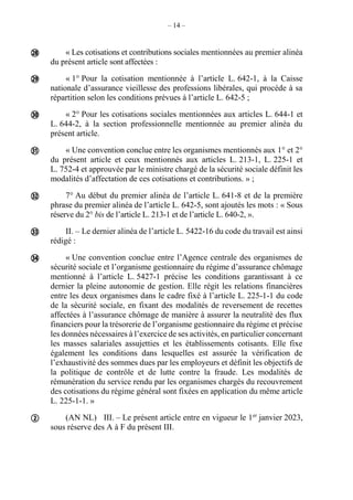 – 14 –
« Les cotisations et contributions sociales mentionnées au premier alinéa
du présent article sont affectées :
« 1° Pour la cotisation mentionnée à l’article L. 642-1, à la Caisse
nationale d’assurance vieillesse des professions libérales, qui procède à sa
répartition selon les conditions prévues à l’article L. 642-5 ;
« 2° Pour les cotisations sociales mentionnées aux articles L. 644-1 et
L. 644-2, à la section professionnelle mentionnée au premier alinéa du
présent article.
« Une convention conclue entre les organismes mentionnés aux 1° et 2°
du présent article et ceux mentionnés aux articles L. 213-1, L. 225-1 et
L. 752-4 et approuvée par le ministre chargé de la sécurité sociale définit les
modalités d’affectation de ces cotisations et contributions. » ;
7° Au début du premier alinéa de l’article L. 641-8 et de la première
phrase du premier alinéa de l’article L. 642-5, sont ajoutés les mots : « Sous
réserve du 2° bis de l’article L. 213-1 et de l’article L. 640-2, ».
II. – Le dernier alinéa de l’article L. 5422-16 du code du travail est ainsi
rédigé :
« Une convention conclue entre l’Agence centrale des organismes de
sécurité sociale et l’organisme gestionnaire du régime d’assurance chômage
mentionné à l’article L. 5427-1 précise les conditions garantissant à ce
dernier la pleine autonomie de gestion. Elle régit les relations financières
entre les deux organismes dans le cadre fixé à l’article L. 225-1-1 du code
de la sécurité sociale, en fixant des modalités de reversement de recettes
affectées à l’assurance chômage de manière à assurer la neutralité des flux
financiers pour la trésorerie de l’organisme gestionnaire du régime et précise
les données nécessaires à l’exercice de ses activités, en particulier concernant
les masses salariales assujetties et les établissements cotisants. Elle fixe
également les conditions dans lesquelles est assurée la vérification de
l’exhaustivité des sommes dues par les employeurs et définit les objectifs de
la politique de contrôle et de lutte contre la fraude. Les modalités de
rémunération du service rendu par les organismes chargés du recouvrement
des cotisations du régime général sont fixées en application du même article
L. 225-1-1. »
(AN NL) III. – Le présent article entre en vigueur le 1er
janvier 2023,
sous réserve des A à F du présent III.








 