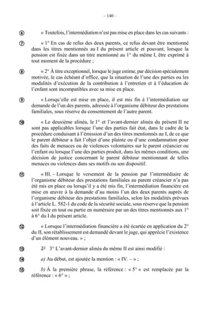 – 140 –
« Toutefois, l’intermédiation n’est pas mise en place dans les cas suivants :
« 1° En cas de refus des deux parents, ce refus devant être mentionné
dans les titres mentionnés au I du présent article et pouvant, lorsque la
pension est fixée dans un titre mentionné au 1° du même I, être exprimé à
tout moment de la procédure ;
« 2° À titre exceptionnel, lorsque le juge estime, par décision spécialement
motivée, le cas échéant d’office, que la situation de l’une des parties ou les
modalités d’exécution de la contribution à l’entretien et à l’éducation de
l’enfant sont incompatibles avec sa mise en place.
« Lorsqu’elle est mise en place, il est mis fin à l’intermédiation sur
demande de l’un des parents, adressée à l’organisme débiteur des prestations
familiales, sous réserve du consentement de l’autre parent.
« Le deuxième alinéa, le 1° et l’avant-dernier alinéa du présent II ne
sont pas applicables lorsque l’une des parties fait état, dans le cadre de la
procédure conduisant à l’émission d’un des titres mentionnés au I, de ce que
le parent débiteur a fait l’objet d’une plainte ou d’une condamnation pour
des faits de menaces ou de violences volontaires sur le parent créancier ou
l’enfant ou lorsque l’une des parties produit, dans les mêmes conditions, une
décision de justice concernant le parent débiteur mentionnant de telles
menaces ou violences dans ses motifs ou son dispositif.
« III. – Lorsque le versement de la pension par l’intermédiaire de
l’organisme débiteur des prestations familiales au parent créancier n’a pas
été mis en place ou lorsqu’il y a été mis fin, l’intermédiation financière est
mise en œuvre à la demande d’au moins l’un des deux parents auprès de
l’organisme débiteur des prestations familiales, selon les modalités prévues
à l’article L. 582-1 du code de la sécurité sociale, sous réserve que la pension
soit fixée en tout ou partie en numéraire par un des titres mentionnés aux 1°
à 6° du I du présent article.
« Lorsque l’intermédiation financière a été écartée en application du 2°
du II, son rétablissement est demandé devant le juge, qui apprécie l’existence
d’un élément nouveau. » ;
2° 3° L’avant-dernier alinéa du même II est ainsi modifié :
a) Au début, est ajoutée la mention : « IV. – » ;
b) À la première phrase, la référence : « 5° » est remplacée par la
référence : « 6° » ;










 