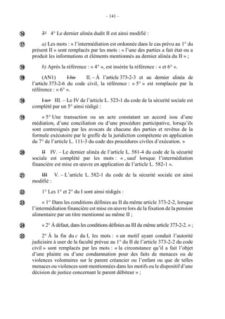 – 141 –
3° 4° Le dernier alinéa dudit II est ainsi modifié :
a) Les mots : « l’intermédiation est ordonnée dans le cas prévu au 1° du
présent II » sont remplacés par les mots : « l’une des parties a fait état ou a
produit les informations et éléments mentionnés au dernier alinéa du II » ;
b) Après la référence : « 4° », est insérée la référence : « et 6° ».
(AN1) I bis II. – À l’article 373-2-3 et au dernier alinéa de
l’article 373-2-6 du code civil, la référence : « 5° » est remplacée par la
référence : « 6° ».
I ter III. – Le IV de l’article L. 523-1 du code de la sécurité sociale est
complété par un 5° ainsi rédigé :
« 5° Une transaction ou un acte constatant un accord issu d’une
médiation, d’une conciliation ou d’une procédure participative, lorsqu’ils
sont contresignés par les avocats de chacune des parties et revêtus de la
formule exécutoire par le greffe de la juridiction compétente en application
du 7° de l’article L. 111-3 du code des procédures civiles d’exécution. »
II IV. – Le dernier alinéa de l’article L. 581-4 du code de la sécurité
sociale est complété par les mots : « , sauf lorsque l’intermédiation
financière est mise en œuvre en application de l’article L. 582-1 ».
III V. – L’article L. 582-1 du code de la sécurité sociale est ainsi
modifié :
1° Les 1° et 2° du I sont ainsi rédigés :
« 1° Dans les conditions définies au II du même article 373-2-2, lorsque
l’intermédiation financière est mise en œuvre lors de la fixation de la pension
alimentaire par un titre mentionné au même II ;
« 2° À défaut, dans les conditions définies au III du même article 373-2-2. » ;
2° À la fin du c du I, les mots : « un motif ayant conduit l’autorité
judiciaire à user de la faculté prévue au 1° du II de l’article 373-2-2 du code
civil » sont remplacés par les mots : « la circonstance qu’il a fait l’objet
d’une plainte ou d’une condamnation pour des faits de menaces ou de
violences volontaires sur le parent créancier ou l’enfant ou que de telles
menaces ou violences sont mentionnées dans les motifs ou le dispositif d’une
décision de justice concernant le parent débiteur » ;













 