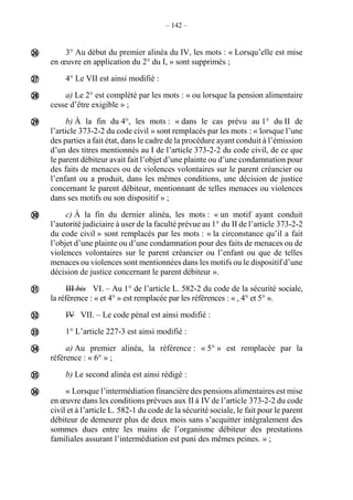 – 142 –
3° Au début du premier alinéa du IV, les mots : « Lorsqu’elle est mise
en œuvre en application du 2° du I, » sont supprimés ;
4° Le VII est ainsi modifié :
a) Le 2° est complété par les mots : « ou lorsque la pension alimentaire
cesse d’être exigible » ;
b) À la fin du 4°, les mots : « dans le cas prévu au 1° du II de
l’article 373-2-2 du code civil » sont remplacés par les mots : « lorsque l’une
des parties a fait état, dans le cadre de la procédure ayant conduit à l’émission
d’un des titres mentionnés au I de l’article 373-2-2 du code civil, de ce que
le parent débiteur avait fait l’objet d’une plainte ou d’une condamnation pour
des faits de menaces ou de violences volontaires sur le parent créancier ou
l’enfant ou a produit, dans les mêmes conditions, une décision de justice
concernant le parent débiteur, mentionnant de telles menaces ou violences
dans ses motifs ou son dispositif » ;
c) À la fin du dernier alinéa, les mots : « un motif ayant conduit
l’autorité judiciaire à user de la faculté prévue au 1° du II de l’article 373-2-2
du code civil » sont remplacés par les mots : « la circonstance qu’il a fait
l’objet d’une plainte ou d’une condamnation pour des faits de menaces ou de
violences volontaires sur le parent créancier ou l’enfant ou que de telles
menaces ou violences sont mentionnées dans les motifs ou le dispositif d’une
décision de justice concernant le parent débiteur ».
III bis VI. – Au 1° de l’article L. 582-2 du code de la sécurité sociale,
la référence : « et 4° » est remplacée par les références : « , 4° et 5° ».
IV VII. – Le code pénal est ainsi modifié :
1° L’article 227-3 est ainsi modifié :
a) Au premier alinéa, la référence : « 5° » est remplacée par la
référence : « 6° » ;
b) Le second alinéa est ainsi rédigé :
« Lorsque l’intermédiation financière des pensions alimentaires est mise
en œuvre dans les conditions prévues aux II à IV de l’article 373-2-2 du code
civil et à l’article L. 582-1 du code de la sécurité sociale, le fait pour le parent
débiteur de demeurer plus de deux mois sans s’acquitter intégralement des
sommes dues entre les mains de l’organisme débiteur des prestations
familiales assurant l’intermédiation est puni des mêmes peines. » ;











 