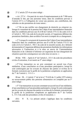 – 143 –
2° L’article 227-4 est ainsi rédigé :
« Art. 227-4. – Est puni de six mois d’emprisonnement et de 7 500 euros
d’amende le fait, par une personne tenue, dans les conditions prévues à
l’article 227-3, à l’obligation de verser une pension, une contribution, des
subsides ou des prestations de toute nature :
« 1° De ne pas notifier son changement de domicile au créancier ou,
lorsque le versement de la pension fait l’objet d’une intermédiation financière
dans les conditions prévues aux II et III de l’article 373-2-2 du code civil et
à l’article L. 582-1 du code de la sécurité sociale, à l’organisme débiteur des
prestations familiales, dans un délai d’un mois à compter de ce changement ;
« 2° Lorsque le versement de la pension fait l’objet d’une intermédiation
financière dans les conditions prévues aux II et III de l’article 373-2-2 du
code civil et à l’article L. 582-1 du code de la sécurité sociale, de s’abstenir
de transmettre à l’organisme débiteur des prestations familiales les informations
nécessaires à l’instruction et à la mise en œuvre de l’intermédiation
financière et de s’abstenir d’informer cet organisme de tout changement de
situation ayant des conséquences sur cette mise en œuvre. »
IV bis VIII. – Après le 4° de l’article L. 213-1 du code des procédures
civiles d’exécution, il est inséré un 5° ainsi rédigé :
« 5° Une transaction ou un acte constatant un accord issu d’une
médiation, d’une conciliation ou d’une procédure participative, lorsqu’ils
sont contresignés par les avocats de chacune des parties et revêtus de la
formule exécutoire par le greffe de la juridiction compétente en application
du 7° de l’article L. 111-3. »
IV ter IX. – L’article 1er
de la loi n° 75-618 du 11 juillet 1975 relative
au recouvrement public des pensions alimentaires est complété par un 5°
ainsi rédigé :
« 5° Une transaction ou un acte constatant un accord issu d’une médiation,
d’une conciliation ou d’une procédure participative, lorsqu’ils sont contresignés
par les avocats de chacune des parties et revêtus de la formule exécutoire par
le greffe de la juridiction compétente en application du 7° de l’article
L. 111-3 du code des procédures civiles d’exécution. »
(S1) V X. – Le présent article s’applique dans les conditions
suivantes.









 