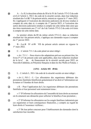 – 144 –
A. – Le II, le deuxième alinéa du III et le IV de l’article 373-2-2 du code
civil et l’article L. 582-1 du code de la sécurité sociale, dans leur rédaction
résultant des I et III V du présent article, entrent en vigueur le 1er
mars 2022.
Ils s’appliquent à l’exécution des décisions judiciaires de divorce rendues à
compter de cette date et, à compter du 1er
janvier 2023, à l’exécution des
autres décisions judiciaires rendues à compter de cette même date ainsi que
des titres mentionnés aux 2° à 6° du I de l’article 373-2-2 du code civil émis
à compter de cette même date.
Le premier alinéa du III du même article 373-2-2, dans sa rédaction
résultant du I du présent article, s’applique aux demandes reçues à compter
du 1er
janvier 2022.
B. – Les II IV et IV VII du présent article entrent en vigueur le
1er
mars 2022.
C. – L’article 711-1 du code pénal est ainsi rédigé :
« Art. 711-1. – Sous réserve des adaptations prévues au présent titre, les
livres Ier
à V du présent code sont applicables, dans leur rédaction résultant
de la loi n° du de financement de la sécurité sociale pour 2022, en
Nouvelle-Calédonie, en Polynésie française et dans les îles Wallis et Futuna. »
(AN1) Article 101 49 bis
I. – L’article L. 583-1 du code de la sécurité sociale est ainsi rédigé :
« Art. L. 583-1. – I. – Les allocataires des organismes débiteurs des
prestations familiales bénéficient gratuitement d’un droit à l’information sur
la nature et l’étendue de leurs droits.
« II. – Pour l’application du I, les organismes débiteurs des prestations
familiales et leur personnel sont notamment tenus :
« 1° D’informer les allocataires de l’ensemble de leurs droits au moment
où ils entament une démarche pour solliciter le bénéfice d’une prestation ;
« 2° D’informer les allocataires sur les congés familiaux indemnisés par
ces organismes et leurs conséquences financières, y compris au regard de
leurs droits à l’assurance vieillesse ;
« 3° De leur prêter concours pour l’établissement des demandes dont la
satisfaction leur incombe.











 